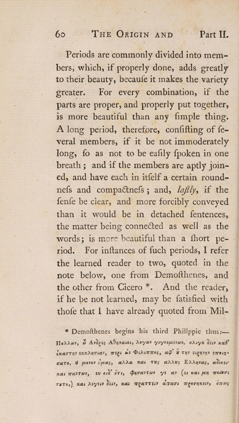 Periods are commonly divided into mem¬ bers, which, if properly done, adds greatly to their beauty, becauie it makes the variety greater. For every combination, if the parts are proper, and properly put together, is more beautiful than any fimple thing. A long period, therefore, confifting of fe- veral members, if it be not immoderately long, fo as not to be eafiiy fpoken in one breath ; and if the members are aptly join¬ ed, and have each in itfelf a certain round- nefs and compatfnefs ; and, lajlly, if the fenfe be clear, and more forcibly conveyed than it would be in detached fentences, the matter being connected as well as the words; is more beautiful than a fhort pe¬ riod. For inftances of fuch periods, I refer the learned reader to two, quoted in the note below, one from Demofthenes, and the other from Cicero And the reader, if he be not learned, may be fatisfied with thole that 1 have already quoted from Mil- * Demofthenes begins his third Philippic thus:— TloXXav, Z A^nVouoi, Xoyav yiyvoyzvojv, oXiya d'ziv ‘Kcurrviv ZKKXvmcov, ttzqi OfAfTrxo?, cc$ g r^v v gnow erciTO, £ yovov vyotg, uXXcc kou nog aXXiig EAAjjvoig, co'frnczr jiSti koovtuv, zv ctV on, &lt;py&lt;ravrav yz av (g; kou yn noteon rxro,) kou Xzyztv htv, kou TTgocrrsi's uTran 7rgocrv)K2{&gt;', 07rc&gt;)$