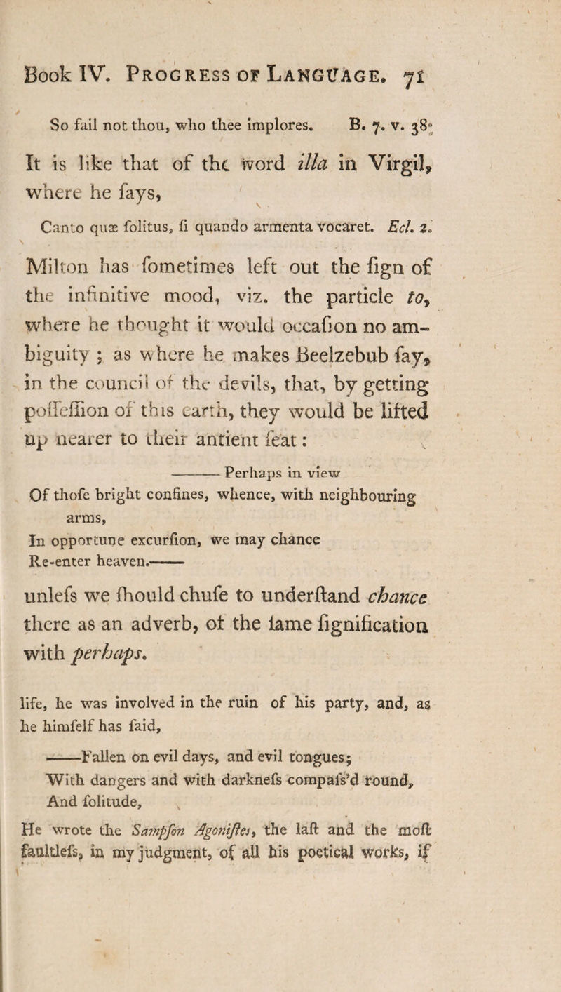 So fail not thou, who thee implores. B. 7. v. 38“ It is like that of the ivord ilia in Virgil, where he fays, ' Canto quae folitus. fi quacdo armenta vocaret. EcL 2. 1 Milton has fometimes left out the fign of the infinitive mood, viz. the particle to9 where he thought it would occafion no am¬ biguity ; as where he makes Beelzebub fay, in the council of the devils, that, by getting poflfeffion of this earth, they would be lifted up nearer to their ancient feat: -Perhaps in view Of thofe bright confines, whence, with neighbouring arms, In opportune excurfion, we may chance Re-enter heaven.—- unlefs we fhould chufe to underftand chance there as an adverb, of the lame fignification with perhaps, life, he was involved in the ruin of his party, and, as he himfelf has faid, —Fallen on evil days, and evil tongues; With dangers and with darknefs compalVd round. And folitude, x He wrote the Scnnpfon Agontfles, the laft and the raoft faultlefs, in my judgment, of all his poetical works, if