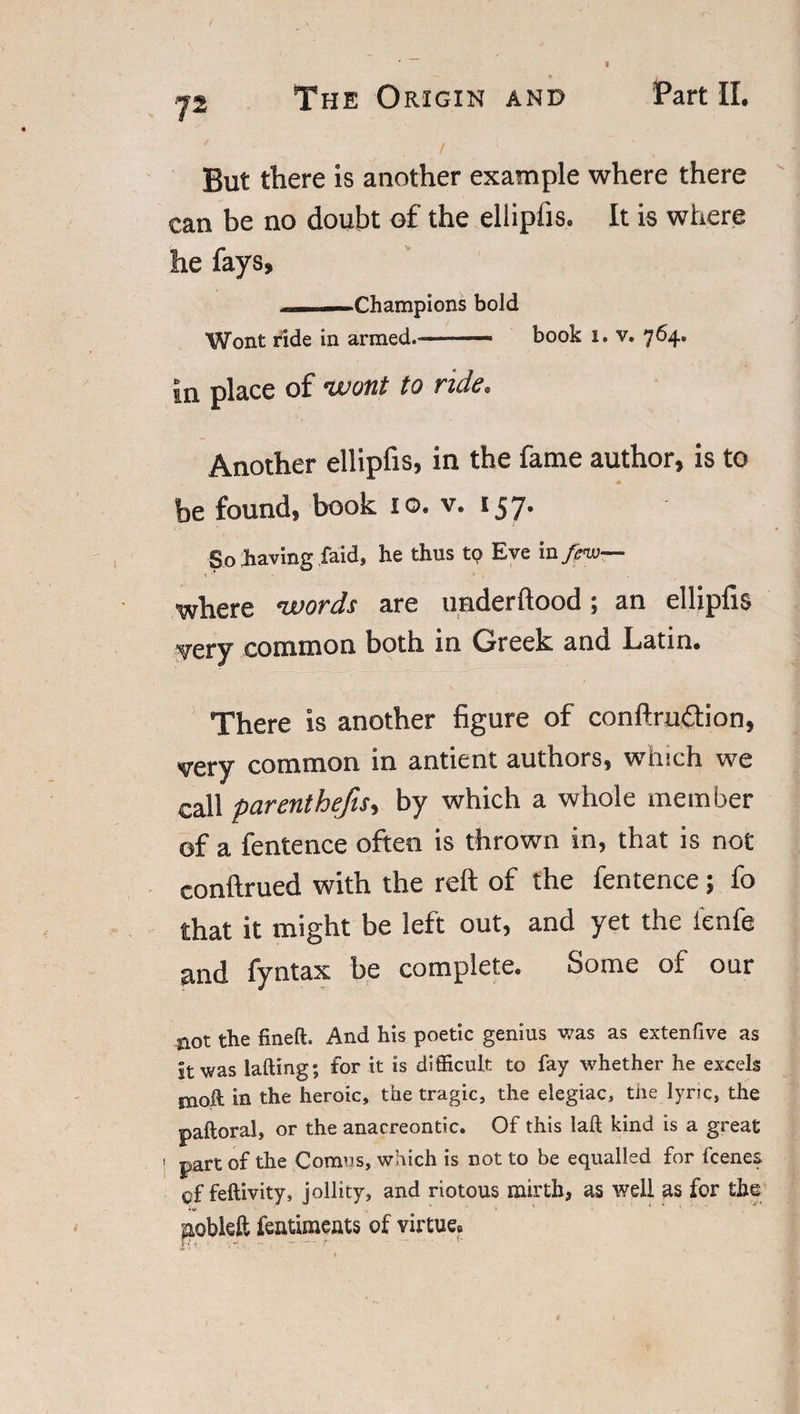 a 72 The Origin and Part II. But there is another example where there can be no doubt of the ellipfis. It is where he fays, -.——Champions bold Wont ride in armed.—— book 1. v. 764. In place of wont to ride. Another ellipfis, in the fame author, is to be found, book 10. v. 157. So having faid, he thus to Eve in few— where words are underftood; an ellipfis ^ery common both in Greek and Latin. There is another figure of conftru&amp;ion, very common in antient authors, which we call parenthefis, by which a whole member of a fentence often is thrown in, that is not conftrued with the reft of the fentence; fo that it might be left out, and yet the ienfe and fyntax be complete. Some of our not the fined. And his poetic genius was as extenfive as It was lading; for it is difficult to fay whether he excels 010ft in the heroic, the tragic, the elegiac, the lyric, the paftoral, or the anacreontic. Of this laft kind is a great j part of the Comus, which is not to be equalled for feenes of feftivity, jollity, and riotous mirth, as well as for the saobteft featiiaeats of virtue.