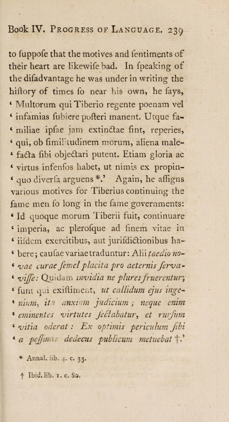 to fuppofe that the motives and fentiments of their heart are likewife bad. In fpeaking of the difadvantage he was under in writing the hiilory of times fo near his own, he fays, 4 Multorum quiTiberio regente poenam vel 4 infamias fubiere pofteri manent. Utque fa- 4 miliae ipfae jam extindae fint, repenes, 4 qui, ob fimibtudinem morum, aliena rnale- 4 fada fibi objedari putent. Etiam gloria ac 4 virtus infenfos habet, ut nimls ex propin- 4 quo diverfa arguens 'V Again, he affigns various motives for Tiberius continuing the fame men fo long in the fame governments: 4 Id quoque morum Tiberii fuit, continuare 4 imperia, ac plerofque ad finem vitae in 4 iiidem exercitibus, aut jurifdidionibus ha- 4 bere; caufae variaetraduntur: Alii taedio tio~ 4 &lt;vae curae femel placita pro aeternis fcrva- 4 'vijje: Quidam invidia ne pluresfruerentur\ 4 funt qai exiftiment, ut calhdum ejus inge- 4 nium, itu anxmm judicium; neque enim 4 eminentes virtutes jeciabatur, et riirfum 4 'vit 'ia oderat: Ex options periculum Jtbi 4 a pcjjimis dedccus publicum metuebat j\* * Annal. iib. 4. c. 33.