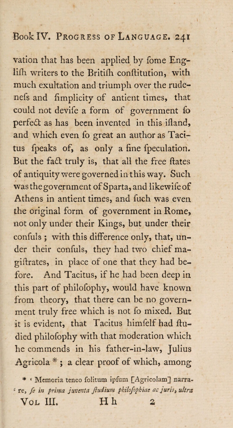 vation that has been applied by fome Eng- lifh writers to the Britifh conflitution, with much exultation and triumph over the rude- nefs and fimplicity of antient times, that could not devife a form of government fo perfect as has been invented in this ifland, and which even fo great an author as Taci¬ tus fpeaks of, as only a fine fpeculation. But the fa£t truly is, that all the free ftates of antiquity were governed in this way. Such wasthegovernment of Sparta, and likewifeof Athens in antient times, and fuch was even the original form of government in Rome, not only under their Kings, but under their confuls ; with this difference only, that, un¬ der their confuls, they had two chief ma- giftrates, in place of one that they had be¬ fore. And Tacitus, if he had been deep in this part of philofophy, would have known from theory, that there can be no govern¬ ment truly free which is not fo mixed. But it is evident, that Tacitus himfelf had flu- died philofophy with that moderation which he commends in his father-in-law, Julius Agricola * ; a clear proof of which, among * * 1 Memoria teneo folitum ipfum [Agricolam] narra- * re, [e in prhna juventa ftudium philofophiae ac juris} ultra Vox, III. H h 2 ;