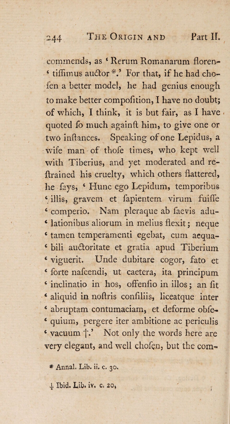 commends, as 4 Rerum Romanarum floren- 4 tiffimus auflor For that, if he had cho- fen a better model, he had genius enough to make better compofition, I have no doubt; of which, I think, it is but fair, as I have quoted fo much again(l him, to give one or two infhnces. Speaking of one Lepidus, a wife man of thofe times, who kept well with Tiberius, and yet moderated and re- {trained his cruelty, which others flattered, he fays, * Hunc ego Lepidum, temporibus 4 illis, gravem et fapientem virum fuiile 4 comperio. Nam pleraque ab faevis adu- 4 lationibus aliorum in melius flexit; neque 4 tamen temperamenti egebat, cum aequa- 4 bili audtoritate et gratia apud Tiberium 4 viguerit. Unde dubitare cogor, fato et 4 forte nafcendi, ut caetera, ita principum 4 inclinatio in hos, offenfio in illos; an fit 4 aliquid in noftris confiliis, liceatque inter 4 abruptam contumaciam, et deforme obfe- 4 quium, pergere iter ambitione ac periculis 4 vacuum fNot only the words here are very elegant, and wrell chofen, but the com- * Annal. Lib. ii. c. 30.