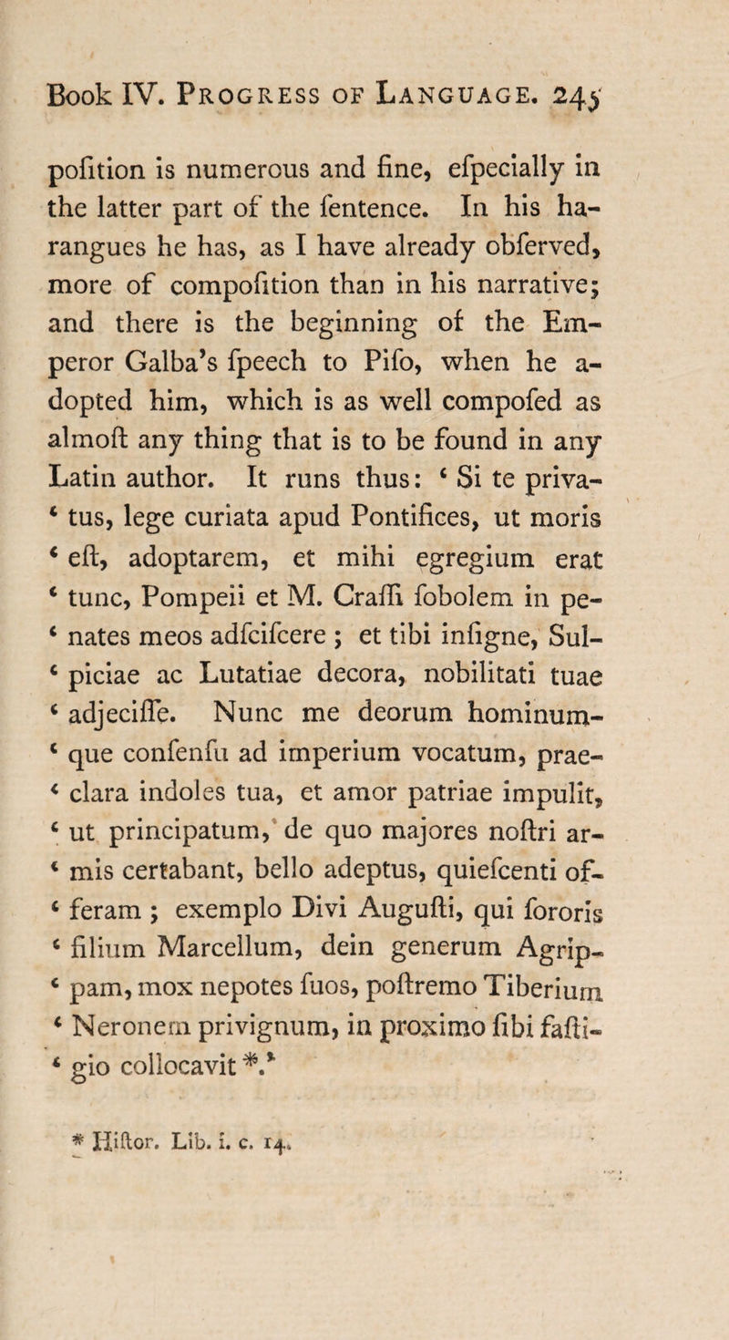 pofition is numerous and fine, efpecially in the latter part of the fentence. In his ha¬ rangues he has, as I have already obferved, more of compofition than in his narrative; and there is the beginning of the Em¬ peror Galba’s fpeech to Pifo, when he a- dopted him, which is as well compofed as almoft any thing that is to be found in any Latin author. It runs thus: 4 Si te priva- 4 tus, lege curiata apud Pontifices, ut moris 4 eft, adoptarem, et mihi egregium erat 4 tunc, Pompeii et M. Graft! fobolem in pe- 4 nates meos adfcifcere ; et tibi infigne, Sul- 4 piciae ac Lutatiae decora, nobilitati tuae 4 adjecifle. Nunc me deorum hominum- 4 que confenfu ad imperium vocatum, prae- &lt; clara indoles tua, et amor patriae impulit, c ut principatum, de quo majores noftri ar- 4 mis certabant, bello adeptus, quiefcenti of- 4 feram ; exemplo Divi Augufti, qui fororis 4 filium Marcellum, dein generum Agrip- c pam, mox nepotes fuos, poftremo Tiberium 4 Neronern privignum, in proximo fibi fafti- 4 gio collocavit *.%