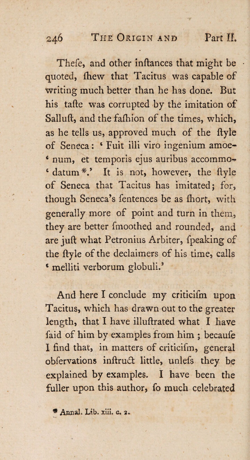 Thefe, and other inftances that might be * quoted, fhew that Tacitus was capable of writing much better than he has done. But his tafte was corrupted by the imitation of Salluft, and the fafhion of the times, which, as he tells us, approved much of the ftyle of Seneca: * Fuit illi viro ingenium amoe- i num, et temporis ejus auribus accommo- c datum It is not, however, the ftyle of Seneca that Tacitus has imitated; for, though Seneca’s fentences be as fhort, with generally more of point and turn in them, they are better fmoothed and rounded, and are juft what Petronius Arbiter, fpeaking of the ftyle of the declaimers of his time, calls 5 melliti verborum globulid And here I conclude my criticifm upon Tacitus, which has drawn out to the greater length, that I have illuftrated what I have faid of him by examples from him ; becaufe I find that, in matters of criticifm, general obfervations inftrud little, unlefs they be explained by examples. I have been the fuller upon this author, fo much celebrated • A&amp;nal, Lib. xiii, c. 2.