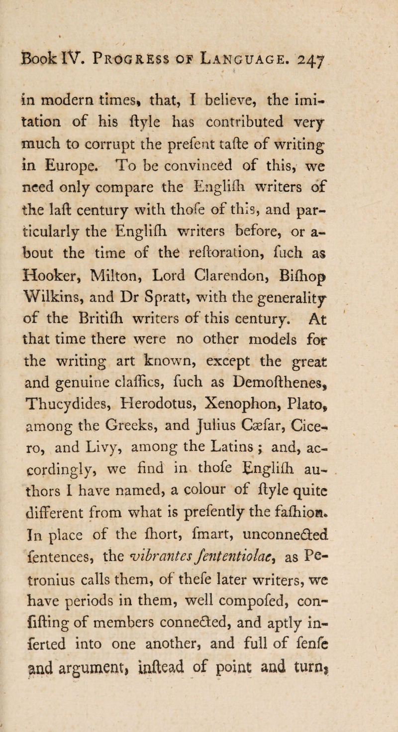 in modern times* that, I believe, the Imi¬ tation of his ftyle has contributed very much to corrupt the prefent tafte of writing in Europe. To be convinced of this, we need only compare the Englifh writers of the laft century with thofe of this, and par¬ ticularly the Englifh writers before, or a- bout the time of the reftoration, fuch as Hooker, Milton, Lord Clarendon, Bifhop Wilkins, and Dr S pratt, with the generality of the Britilh writers of this century. At that time there were no other models for the writing art known, except the great and genuine claffics, fuch as Demofthenes, Thucydides, Herodotus, Xenophon, Plato, among the Greeks, and Julius Casfar, Cice¬ ro, and Livy, among the Latins ; and, ac¬ cordingly, we find in thofe Englifh au¬ thors 1 have named, a colour of ftyle quite different from what is prefently the fafhioru In place of the fhort, fmart, unconnected fentences, the *inbrantes Jententiolac, as Pe- tronius calls them, of thefe later writers, we have periods in them, well compofed, con- fifting of members connected, and aptly in¬ ferred into one another, and full of fenfe and argument, inftead of point and turnj