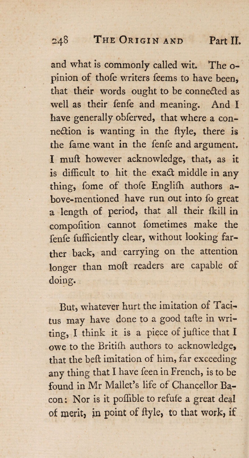 and what is commonly called wit. The o- pinion of thofe writers feems to have been, that their words ought to be conneded as well as their fenfe and meaning. And I have generally obferved, that where a con- nedion is wanting in the ftyle, there is % the fame want in the fenfe and argument. I muft however acknowledge, that, as it is difficult to hit the exad middle in any thing, fome of thofe Englifli authors a- bove-mentioned have run out into fo great a length of period, that all their {kill in compofition cannot fometimes make the fenfe fufficiently clear, without looking far¬ ther back, and carrying on the attention longer than xnoft readers are capable of doing. But, whatever hurt the imitation of Taci¬ tus may have done to a good tafle in wri¬ ting, I think it is a piece of juftice that I owe to the Britifh authors to acknowledge, that the beft imitation of him, far exceeding any thing that I have feen in French, is to be found in Mr Mallet’s life of Chancellor Ba- con: Nor is it poffible to refufe a great deal of merit* in point of ftyle, to that work, if