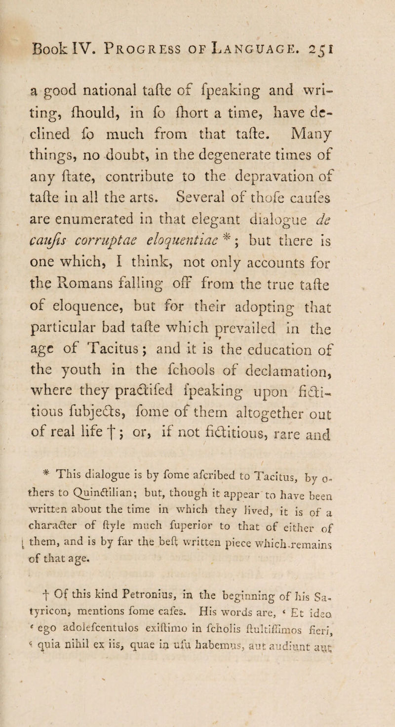 a good national tafte of fpeaking and wri¬ ting, fhould, in fo fhort a time, have de¬ clined lb much from that tafte. Many things, no doubt, in the degenerate times of any ftate, contribute to the depravation of tafte in all the arts. Several of thofe caufes are enumerated in that elegant dialogue de caufis corruptae eloquentiae % ; but there is one which, I think, not only accounts for the Romans falling off from the true tafte of eloquence, but for their adopting that particular bad tafte which prevailed in the age of Tacitus; and it is the education of the youth in the fchools of declamation, where they practifed fpeaking upon ffctl« tious fubjefts, fome of them altogether out of real life f; or, if not fi&amp;itious, rare and t * This dialogue is by fome afcribed to Tacitus, by o- thers to Qumftilian; but, though it appear to have been written about the time in which they lived, it is of a character of ftyle much fuperior to that of either of them, and is by far the belt written piece which .remains of that age. t Of this kind Petronius, in the beginning of his Sa- tyricon, mentions fome cafes. His words are, « Et idea ‘ ego adolefcentulos exiftimo in fchoiis ftultifiimos fieri, c quia nihil ex iis, quae in ufu habemus, autaadiunt aut