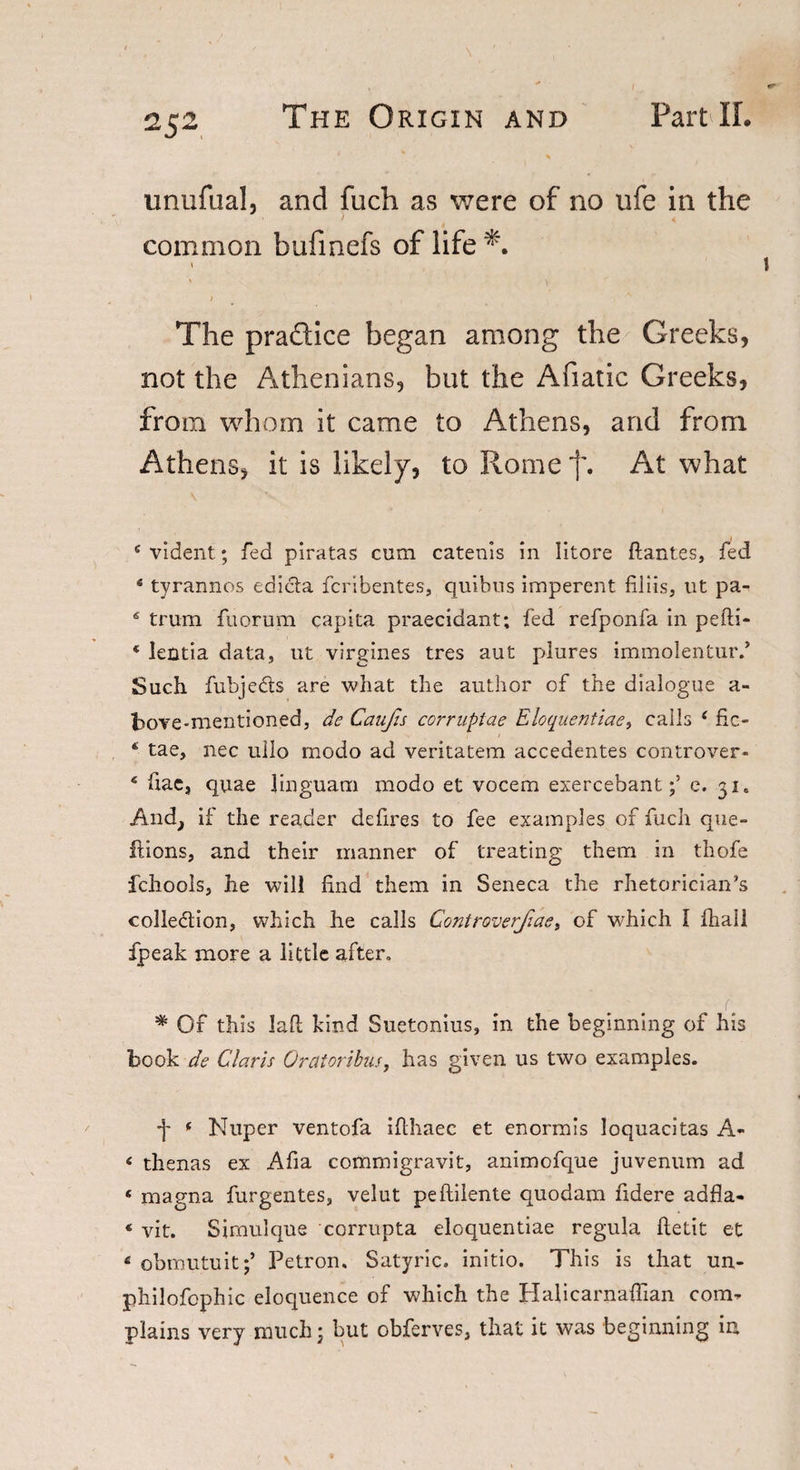 2 52 unufual, and fuch as were of no ufe in the common bufinefs of life *. \ The practice began among the Greeks, not the Athenians, but the Afiatic Greeks, from whom it came to Athens, and from Athens, it is likely, to Rome 'j\ At what 4 vident; fed piratas cum catenis in litore flantes, fed * tyrannos edicta fcribentes, quibus imperent filiis, lit pa- 6 trum fuorum capita praecidant; fed refponfa in pefti- * Jentia data, ut virgines tres aut plures immolentur.’ Such fubjeds are what the author of the dialogue a- bove-mentioned, de Caufis corruplae Eloquentiae, calls 4 fic- 4 tae, nec uilo modo ad veritatem accedentes controver- 6 fiae, quae linguam modo et vocem exercebante. 31. And, if the reader de fires to fee examples of fuch que- ftions, and their manner of treating them in thofe fchools, he will find them in Seneca the rhetorician’s eolledion, which he calls Controverfiae, of which 1 fhail fpeak more a little after, * Of this Jafi kind Suetonius, in the beginning of his book de Claris Oratoribus, has given us two examples. •j- * Nuper ventofa ifthaec et enormis loquacitas A- 4 thenas ex Afia commigravit, animofque juvenum ad 4 magna furgentes, velut peftilente quodam fidere adfla- 4 vit. Simulque corrupta eloquentiae regula ftetit et 4 obmutuit;’ Petron. Satyric. initio. This is that un- philofophic eloquence of which the Halicarnafiian com¬ plains very much • but obferves, that it was beginning in