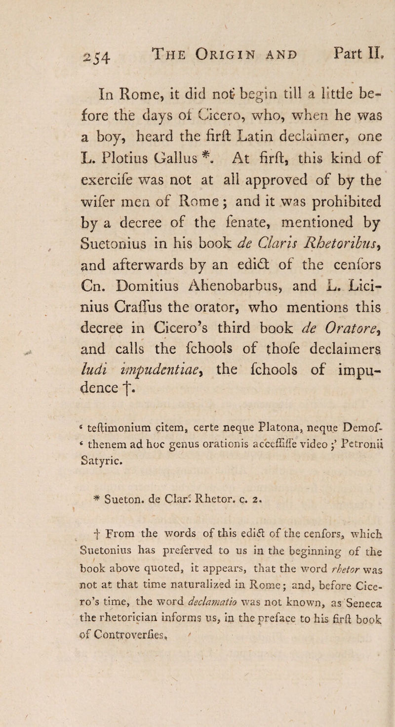 In Rome, it did not begin till a little be¬ fore the days oi Cicero, who, when he was a boy, heard the firft Latin declaimer, one L. Plotius Gallus At firft, this kind of exercife was not at all approved of by the wifer men of Rome; and it was prohibited by a decree of the fenate, mentioned by Suetonius in his book de Claris Rhetoribus, and afterwards by an edidb of the cenfbrs Cn. Domitius Ahenobarbus, and L. Lici- nius Craffus the orator, who mentions this decree in Cicero’s third book de Oratore, and calls the fchools of thofe declaimers ludi impudentiaey the fchools of impu¬ dence f. 4 teftimonium citem, certe neque Platona, neque Demof- 4 thenem ad hoc genus oraticnis acceffiffe video Petronii Satyric. # Sueton. de ClarS Rhetor, c. 2. f From the words of this edidl of the cenfors, which Suetonius has preferyed to us in the beginning of the book above quoted, it appears, that the word rhetor was not at that time naturalized in Rome; and, before Cice¬ ro’s time, the word declamatio was not known, as Seneca the rhetorician informs us, in the preface to his firft book of Controverfies, * i i