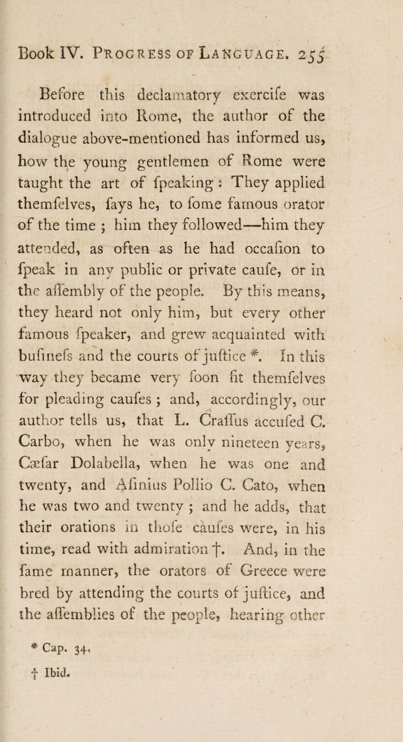 Before this declamatory exercife was introduced into Rome, the author of the dialogue above-mentioned has informed us, how the young gentlemen of Rome were taught the art of fpeaking: They applied themfelves, fays he, to fome famous orator of the time ; him they followed-—him they attended, as often as he had occafton to fpeak in any public or private caufe, or in the ailembly of the people. By this means, they heard not only him, but every other famous fpeaker, and grew acquainted with bufinefs and the courts of juftice In this way they became very foon fit themfelves for pleading caufes ; and, accordingly, our author tells us, that L. Craffus accufed C. Carbo, when he was only nineteen years, Caefar Dolabella, when he was one and twenty, and Afinius Pollio C. Cato, when he was two and twenty ; and he adds, that their orations in thofe caufes were, in his time, read with admiration j\ And, in the fame manner, the orators of Greece were bred by attending the courts of juftice, and the aflemblies of the people, hearing other * Cap. 34, f Ibid.