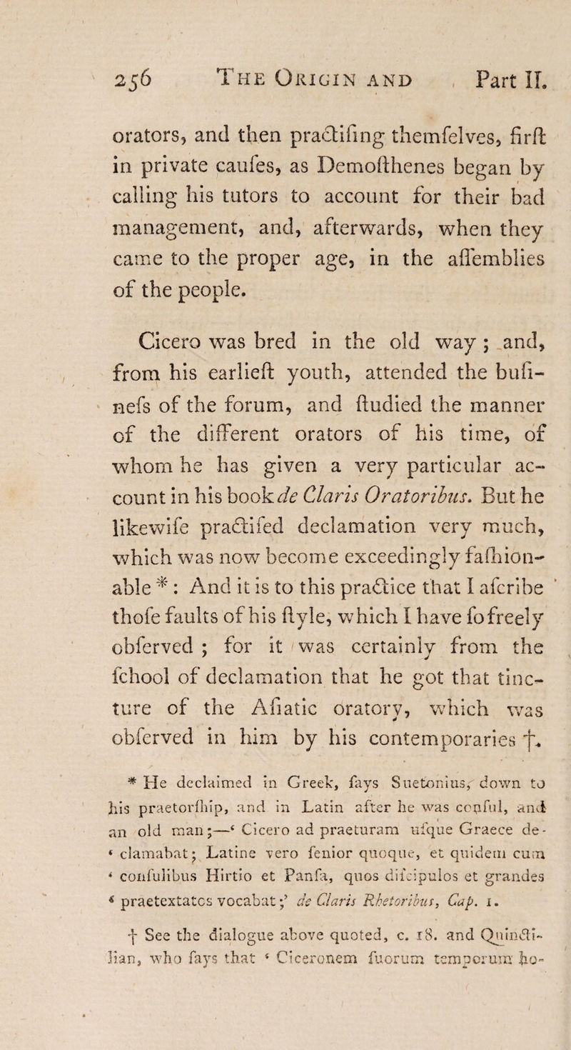 orators, and then practifing themfelves, firft in private caufes, as Demofthenes began by calling his tutors to account for their bad management, and, afterwards, when they came to the proper age, in the affemblies of the people. Cicero was bred in the old way ; and, from his earlieft youth, attended the bufi- nefs of the forum, and (ludied the manner of the different orators of his time, of whom he has given a very particular ac¬ count in his bookde Claris Oratoribus. But he likewife pradlifed declamation very much, which was now become exceedingly fafhion- able * : And it is to this practice that I afcribe thofe faults of his flyle, which I have fo freely obferved ; for it was certainly from the fchool of declamation that he got that tinc¬ ture of the Afiatic oratory, which was obferved in him by his contemporaries '|a * He declaimed in Greek, fays Suetonius,'' down to his praetorfhip, and in Latin after he was ccufui, and an old man;—‘ Cicero ad praeturam ufqoe Graece de- « clamabat: Latins vero fenior quoque, et quideni cum ‘ confulibus Hirtio et Panfa, quos dildpulos et grandes &lt; praetextatcs vocabatde Claris Rhetoribus, Cap. 1. f See the dialogue above quoted, c. 18. and Quinti¬ lian, who fays that ‘ Ciceronem fuorum temporum- ho-