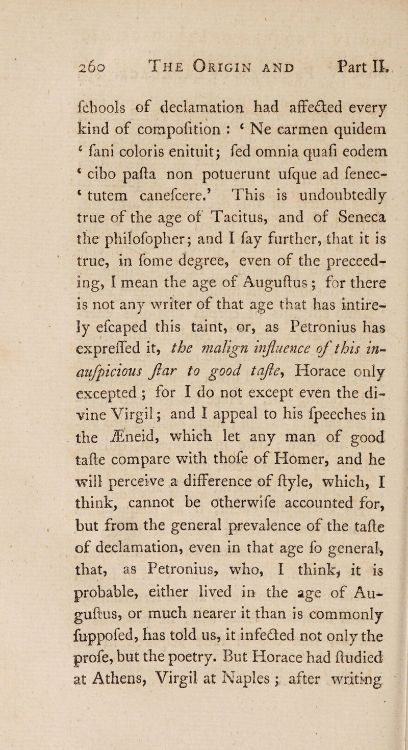 l'cbools of declamation had affected every kind of compofition : c Ne carmen quidern £ fani color is enituit; fed omnia quafi eodem c cibo pafta non potuerunt ufque ad fenec- c tutem canefcere.5 This is undoubtedly true of the age of Tacitus, and of Seneca the philofopher; and I fay further, that it is true, in fome degree, even of the proceed¬ ing, I mean the age of Auguftus ; for there is not any writer of that age that has entire¬ ly efcaped this taint, or, as Petronius has expreflfed it, the malign influence of this in- aufpicious ftar to good tafle, Horace only excepted ; for I do not except even the di¬ vine Virgil; and I appeal to his fpeeches in the iEneid, which let any man of good tafte compare with thofe of Homer, and he will perceive a difference of ftyle, which, I think, cannot be other wife accounted for, but from the general prevalence of the tafte of declamation, even in that age fo general, that, as Petronius, who, I think, it is t probable, either lived in the age of Au¬ guftus, or much nearer it than is commonly fuppofed, has told us, it infeded not only the profe, but the poetry. But Horace had ftudied at Athens, Virgil at Naples ; after writing