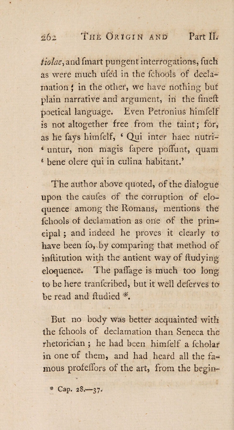 tiolae&gt; andfmart pungent interrogations, fuch as were much ufed in the fchools of decla- ination' in the other, we have nothing but plain narrative and argument, in the fined poetical language. Even Petronius himfelf is not altogether free from the taint; for, as he fays himfelf, ‘ Qui inter haec nutri- * untur, non magis fapere poffunt, quam: 1 bene olere qui in culina habitant.’ The author above quoted, of the dialogue upon the caufes of the corruption of elo¬ quence among the Romans, mentions the fchools of declamation as one of the prin¬ cipal ; and indeed he proves it clearly to have been forby comparing that method of inflitution with the antient way of ftudying eloquence. The paffage is much too long to be here tranfcribed, but it well deferves to be read and ftudied 4 But no body was better acquainted with the fchools of declamation than Seneca the rhetorician ; he had been himfelf a fcholar in one of them, and had heard all the fa¬ mous profeffors of the art, from the begin-