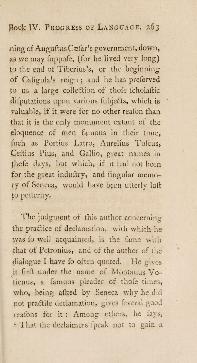 4 t ning of Auguftus Csefar’s government, down, as we may fuppofe, (for he lived very long) to the end of Tiberius’s, or the beginning of Caligukus reign ; and he has preferved to us a large collection of thofe fcholaftic difputations upon various fubje&amp;s, which is valuable, if it were for no other reafon than that it is the only monument extant of the eloquence of men famous in their time, fuch as Fortius Latro, Aurelius Tufcus, CeRius Pius, and Gallio, great names in j:hcfe days, but which, if it had not been for the great induftry, and lingular memo¬ ry of Seneca, would have been utterly loft to pofterity. The judgment of this author concerning the practice of declamation, with which he was fo well acquainted, is the fame with that of Petronius, and of the author of the i ' dialogue I have fo often quoted. He gives it firft under the name of Montanas Vo- \ tienus, a famous pleader of thofe times, who, being afked by Seneca why he did not praCtife declamation, gives feveral good reafons for it : Among others, he lays, 4 That the declaimers fpeak not to gain a