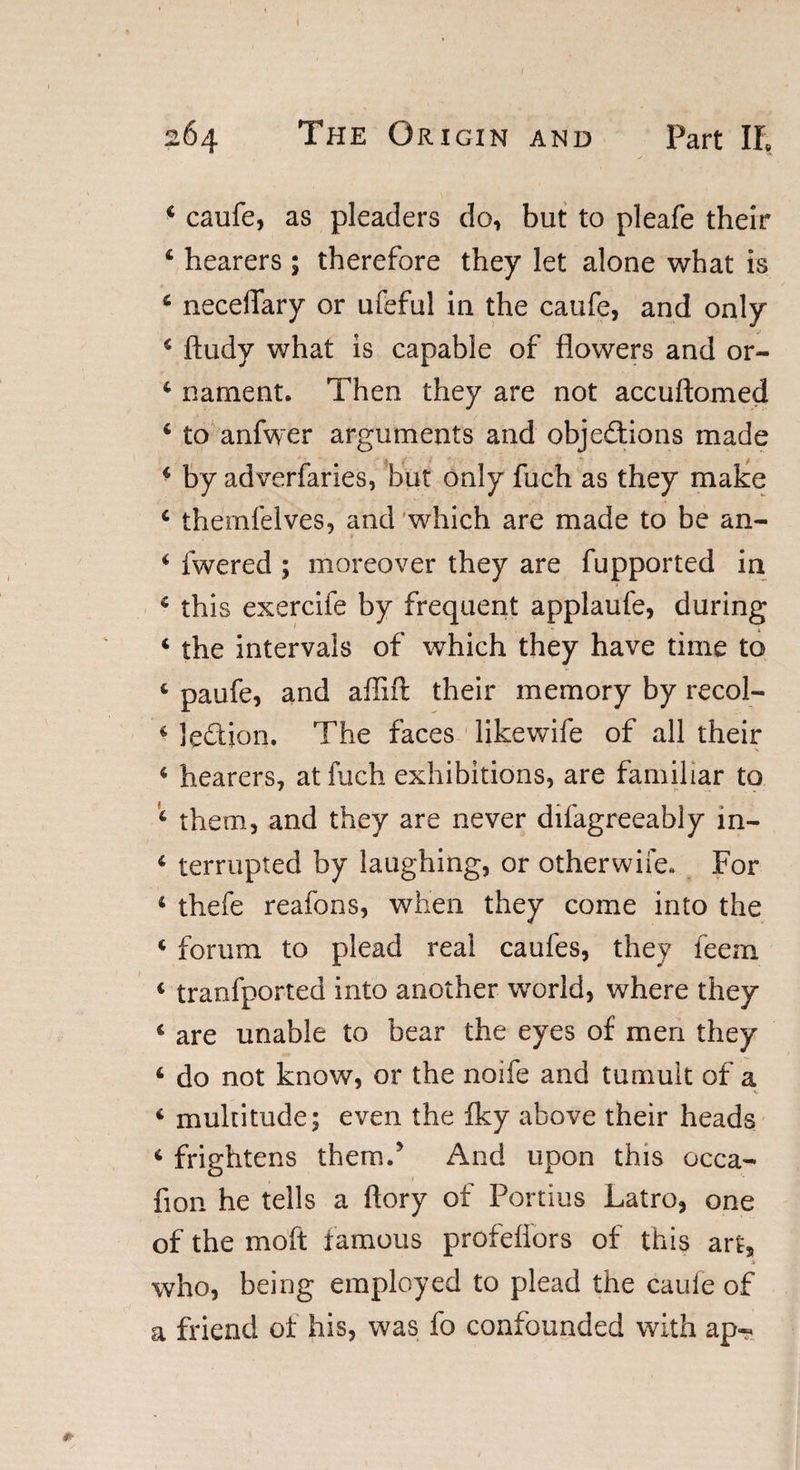 4 caufe, as pleaders do, but to pleafe their 4 hearers ; therefore they let alone what is 4 neceffary or ufeful in the caufe, and only * ftudy what is capable of flowers and or- 4 nament. Then they are not accuftomed 4 to anfwer arguments and objections made 4 by adverfaries, but only fuch as they make 4 themfelves, and which are made to be an- 4 fwered ; moreover they are fupported in 4 this exercife by frequent applaufe, during 4 the intervals of which they have time to 4 paufe, and affift their memory by recol- 4 le&amp;ion. The faces likewife of all their 4 hearers, at fuch exhibitions, are familiar to 4 them, and they are never difagreeably in- 4 terrupted by laughing, or otherwife. For 4 thefe reafons, when they come into the 4 forum to plead real caufes, they feem 4 tranfported into another world, where they 4 are unable to bear the eyes of men they 4 do not know, or the noife and tumult of a 4 multitude; even the Iky above their heads 4 frightens them.5 And upon this occa- fion he tells a ftory of Portius Latro, one of the moft famous profeflors of this art, 3i who, being employed to plead the cauie of a friend of his, was fo confounded with ap-