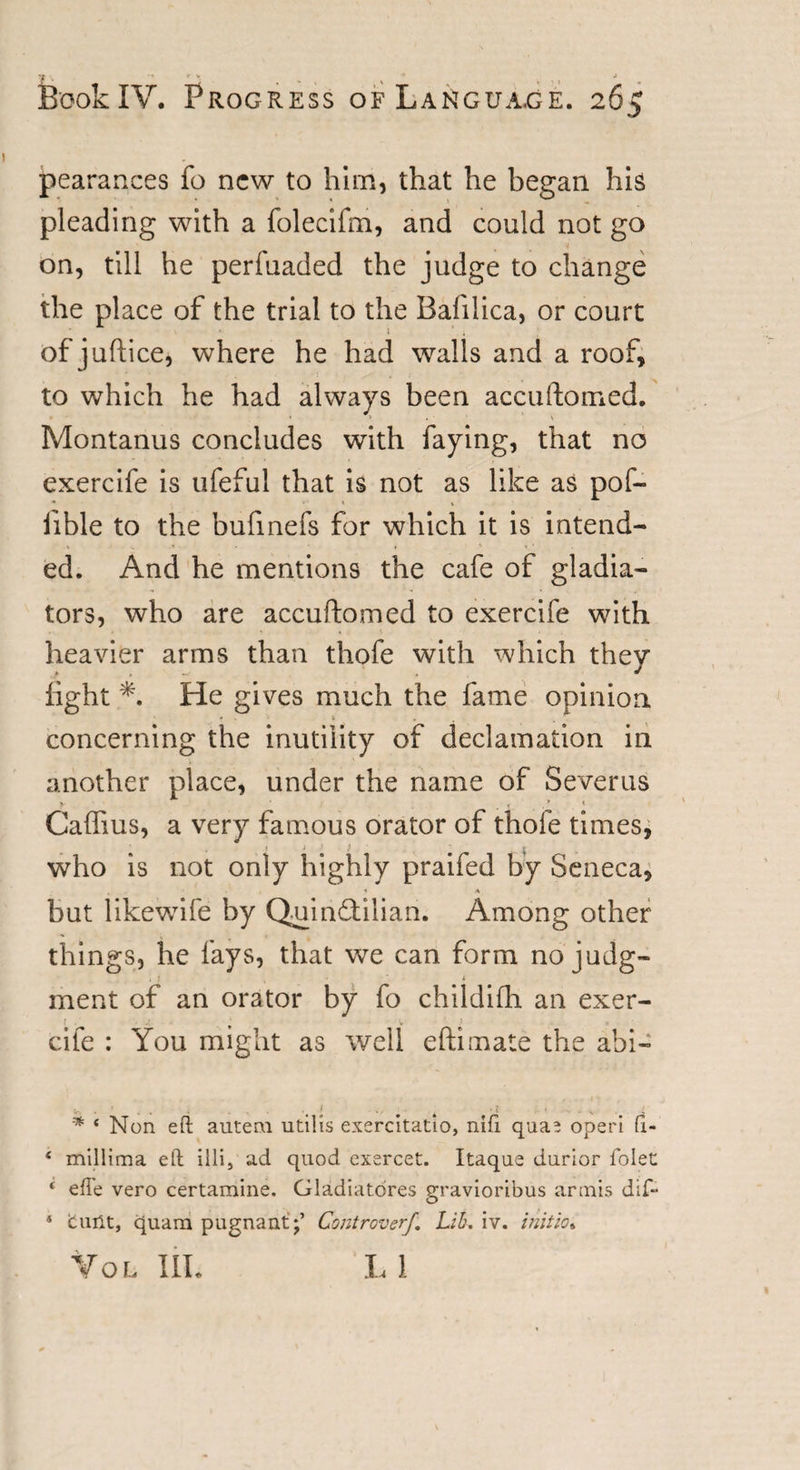 Book IV. Progress of Language. 26? pearances fo new to him, that he began his pleading with a folecifm, and could not go on, till he perfuaded the judge to change the place of the trial to the Bafilica, or court of juftice, where he had walls and a roof, to which he had always been accuftomed. Montanus concludes with faying, that no exercife is ufeful that is not as like as pof- fible to the bufinefs for which it is intend¬ ed. And he mentions the cafe of gladia¬ tors, who are accuftomed to exercife with heavier arms than thofe with which they fight *. He gives much the fame opinion concerning the inutility of declamation in another place, under the name of Severus V ' i . * Caffius, a very famous orator of thofe times, ♦ i ' f who is not only highly praifed by Seneca, , , 1 * but likewTife by Quinftilian. Among other things, he fays, that we can form no judg- . 1 ( * ment of an orator by fo childifh an exer- ; * &gt; cife : You might as well eftimate the abi- v. . 1 » ... t • { . • . v ; * 4 Non eft auteru utilis exercitatio, nifi. quae operi ft- 4 mlllima eft illi, ad quod exercet. Itaque durior folec 4 efte vero certamine. Gladiatores gravioribus armis dif~ * cunt, quam pugnant;’ Controverf. Lib. iv. initio* Vol III. LI