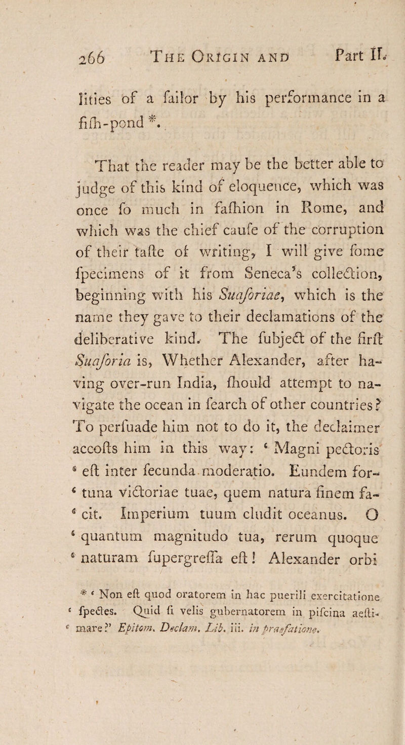 Ikies of a failor by his performance in a fifh-pond 0 That the reader may be the better able to judge of this kind of eloquence, which was once fo much in fafhion in Rome, and which was the chief caufe of the corruption of their tafte of writings I will give fome fpecimens of it from Seneca5s collection, beginning with his SuaJbriae, which is the name they gave to their declamations of the deliberative kind. The fubjeft of the firft Suqforia is, Whether Alexander, after ha¬ ving over-run India, fhould attempt to na¬ vigate the ocean in fearch of other countries? To perfuade him not to do it, the declaimer accofts him in this way: 4 Magni pedloris 4 eft inter fecunda moderatio. Eundem for- 4 tuna vi&amp;oriae tuae, quem natura finem fa- 4 cit. Imperium tuum cludit oceanus. O 4 quantum magnitude tua, rerum quoque 4 naturam fupergrefta eft! Alexander orbi * ‘ Non eft quod oratorem in hac puerili exercitatione s fpedes. Quid ft velis gubernatorem in pifeina aefti* e mare?’ Epitom. Dedam, Lib. Hi. in prad'atiorw.