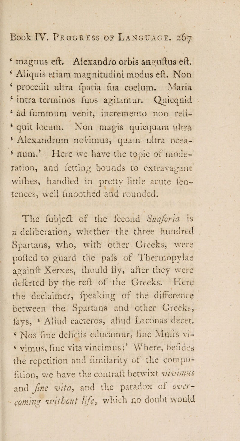 / / Book IV. Progress of Language. 267 * magnus eft. Alexandro orbis anguftus eft. £ Aliquis etiam magnitudini modus eft. Non c proceuit ultra fpatia fua coelum. Maria f intra term!nos fuos agitantur. Quicquid £ ad fuminum venit, ineremento non reli— 1 quit locum. Non magis quicquam ultra i Alexandrum novimus, quam ultra ocea- 4 ‘ num,’ Here we have the topic of mode¬ ration, and fettintr bounds to extravagant wiflies, handled in pretty little acute fe li¬ cences, well fmoothed and rounded. &lt; The fubjeet of the fecond Suafona is a deliberation, whether the three hundred Spartans, who, with other Greeks, were polled to guard the pafs of Thermopylae againft Xerxes, fhould fly, after they were deferred by the reft of the Greeks. Here the declaimer, fpeaking of the difference between the Spartans and other Greeks, fays, c Aliud caeteros, aliud Laconas decet, 1 Nos fine deliciis educamur, line Midis vi~ 1 vimus, fine vita vincimus:’ Where, befides the repetition and fimilarity of the compo- fition, we have the contrail betwixt viv units and fine vita, and the paradox of over- ■ cornin'7' without /ife, which no doubt would