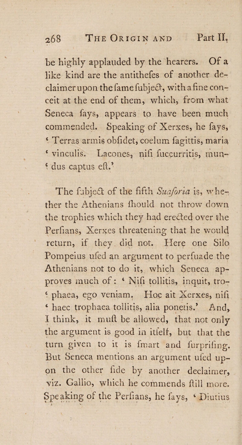 be highly applauded by the hearers. Of a like kind are the antithefes of another de~ claimerupon the fame fubjecf, with a fine con¬ ceit at the end of them, which, from what Seneca fays, appears to have been much commended. Speaking of Xerxes, he fays, c Terras armis obfidef, coelum fagittis, maria c vinculis. Lacones, nifi fuccurritis, mua« * dus captus eft.5 The fubjedb of the fifth Suaforia is, whe¬ ther the Athenians fhould not throw down the trophies which they had eredted over tdie Perfians, Xerxes threatening that he would return, if they, did not. Here one Silo ■ * \ ' &gt; V ' / Pompeius ufed an argument to perfuade the Athenians not to do it, which Seneca ap¬ proves much of: c Nifi tollitis, in quit, tro- £ phaea, ego veniam. Hoc ait Xerxes, nifi * haec trophaea tollitis, alia ponetis.5 And, I think, it mull be allowed, that not only the argument is good in itielf, but that the turn given to it is frnart and furprifing. But Seneca mentions an argument ufed up¬ on the other fide by another declaimer, viz. Gallic, which he commends ftill more. Speaking of the Perfians, he fays, 4 Diutius A V - I