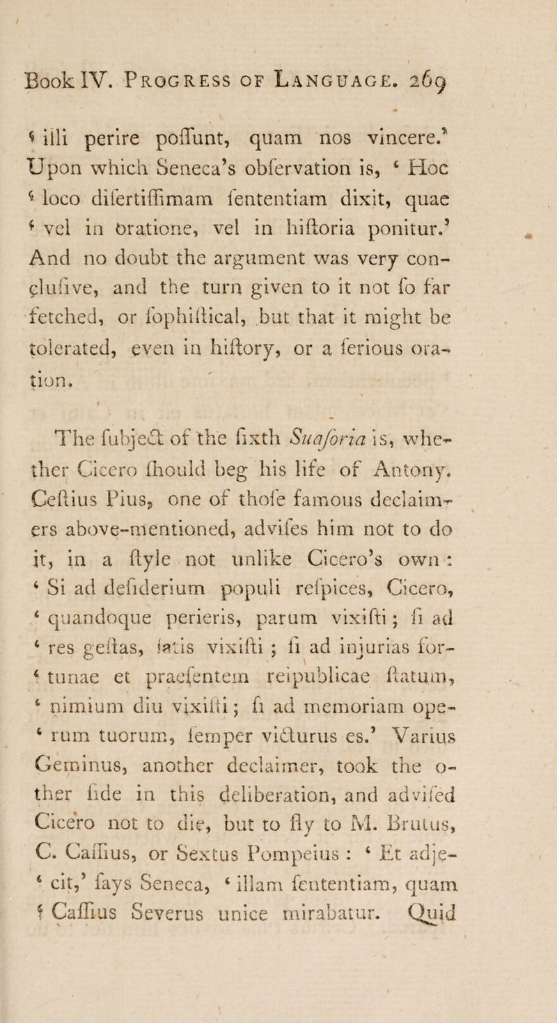 t iili perire poflunt, quam nos vmceref Upon which Seneca’s obfervation is, 4 Hoc * ioco difertiffimam fententiam dixit, quae f vel in Oratione, vel in hiftoria ponitur.’ And no doubt the argument was very con- pi u five, and the turn given to it not fo far fetched, or fophiftical, but that it might be tolerated, even in hiftory, or a ferious ora¬ tion. The fubje£t of the fixth Suafona is, whe¬ ther Cicero fhould beg his life of Antony. Ceftius Pius, one of thole famous declaim- ers above-mentioned, adviies him not to do it, in a flyle not unlike Cicero’s own : 4 Si ad defiderium populi refpices, Cicero, 4 quandoque perieris, parum vixifti; ft ad 4 res geftas, tetis vixifti ; ft ad injurias for- 4 tunae et praefentem reipublicae ftatum, 4 nimium diu vixifti; ft ad memoriam ope- 4 rum tuorum, fernper vidurus es.’ Variqs Geminus, another declaimer, took the o~ ther hde in this deliberation, and advifed Cicero not to die, but to fly to M. Brutus, C. Caflius, or Sextus Pompeius : 4 Et adje- 6 cit,5 lays Seneca, 4 illam fententiam, quain f Caflius Severus unice mirabatur. Quit 1