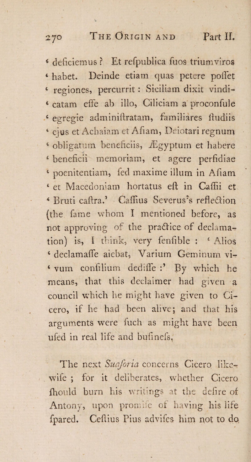 * deficiemus ? Et refpublica fuos triumviros * habet. Beinde etiam quas petere poifet * regiones, percurrit: Siciliam dixit vindi- « catam effe ab illo, Ciliciam a proconfule c egregie adminiftratam, familiares ftudiis 4 ejus et Achaiam et Afiam, Deiotari regnum * obligamm beneficiis, iEgyptum et habere i beneficii memoriam, et agere perfidiae 4 poenitentiam, fed maxi me ilium in Afiam 1 et Macedonian! hortatus eft in Caffii et * Bruti caftrad Caffius Severus's refledion (the fame whom I mentioned before, as not approving of the pradice of declama¬ tion) is, I think, very fenfible : e Alios 4 declamaffe aiebat, Varium Geminum vi- i vum confilium dedifle By which he means, that this declaimer had given a council which he might have given to Ci¬ cero, if he had been alive; and that his arguments were fuch as might have been ufed in real life and bufinefs, The next Suaforia concerns Cicero like- wife ; for it deliberates, whether Cicero fhould burn his writings at the defire of Antony, upon promife of having his life fpared. Ceftius Pius advifes him not to do