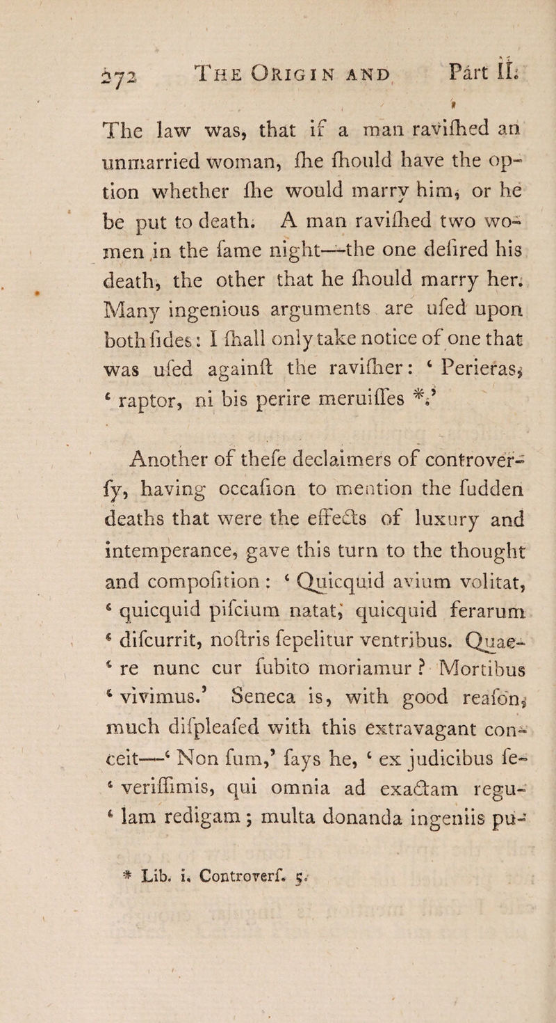 , / # The law was, that if a man ravifhed an unmarried woman, fine fhould have the op¬ tion whether ihe would marry him, or he be put to death. A man raviihed two wo¬ men in the fame night—the one deiired his death, the other that he fhould marry her. Many ingenious arguments are ufed upon bothfides: I (hall only take notice of one that was ufed againft the ravifher: ‘ Perieras* 4 raptor, ni bis perire meruiffes Another of thefe declaimers of controver- fy, having occafion to mention the fudden deaths that were the effects of luxury and intemperance, gave this turn to the thought and compofition : 6 Quicquid avium volitat, 4 quicquid pifcium natat, quicquid ferarum * difcurrit, noftris fepelitur ventribus. Quae- 4 re nunc cur fubito moriamur ? Mortibus 4 vivimus.’ Seneca is, with good reafon,1 much difpleafed with this extravagant con¬ ceit—c Non fum,’ fays he, ‘ ex judicibus le- 4 veriffimis, qui omnia ad exadam regu- 4 lam redigam; multa donanda ingeniis put- * Lib. x, Controvert 5.