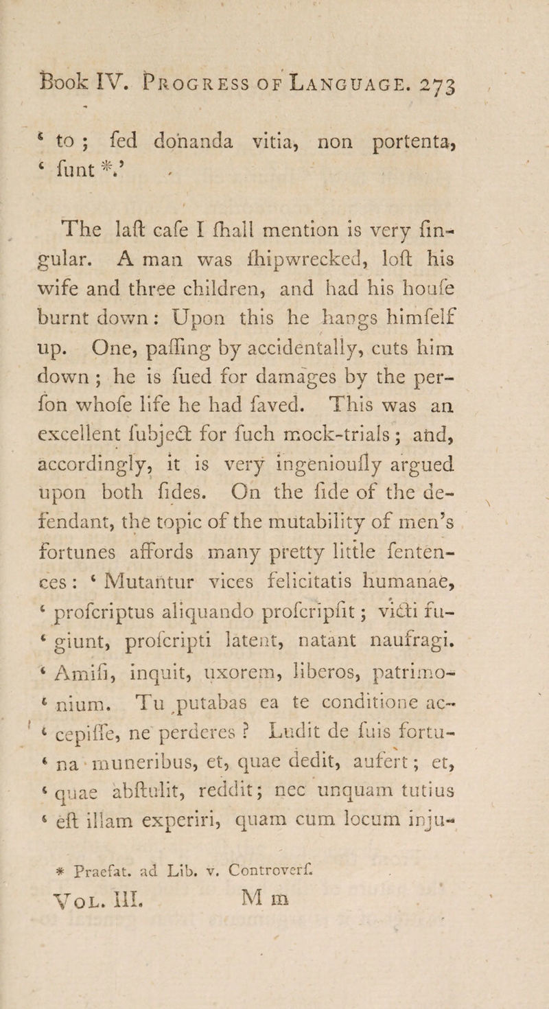 S % f Book IV. Progress of Language. 273 * to ; fed do’nanda vitia, non portenta, 4 funt The laft cafe I fhall mention is very An¬ gular. A man was ihip wrecked, loft his wife and three children, and had his houfe burnt down: Upon this he hangs himfelf ' t up. One, palling by accidentally, cuts him down ; he is fued for damages by the per- fon whofe life he had faved. This was an excellent fubjedt for fuch mock-trials; and, accordingly, it is very ingeniouily argued upon both fides. On the fide of the de¬ fendant, the topic of the mutability of men’s fortunes affords many pretty little fenten- ces: 4 Mutantur vices felicitatis humanae, 4 profcriptus aliquando profcripfit; vibti fu- 4 giunt, profcripti latent, natant naufragi. 4 Amifi, inquit, uxorem, liberos, patrimo- 1 ilium. Tu putabas ea te conditione ac~ 4 cepiffe, ne perderes ? Ludit de fuis fortu- 4 na muneribus, et, quae dedit, aufert; et, 4 quae abftulit, reddit; nec unquam tutius 4 eft illam experiri, quam cum locum inju- * Praefat. ad Lib. v. Controvert