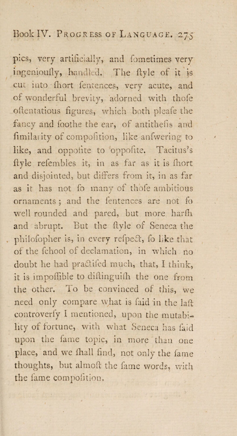 Book IV. Progress of Language. 275 1 pics, very artificially, and fometimes very ingenioufly, handled. The ftyle of it is cut into fhort fentences, very acute, and of wonderful brevity, adorned with thole ofientatious figures, which both pleafe the ♦ fancy and foothe the ear, of antithesis and fimilarity of compofition, like anfwering to like, and oppolite to oppofite. Tacitus's ftyle refembles it, in as far as it is fhort and disjointed, but differs from it, in as far as it has not fo many of thofe ambitious ornaments ; and the fentences are not fo well rounded and pared, but more harfti and abrupt. But the ftyle of Seneca the , philosopher is, in every refped, fo like that of the fchool of declamation, in which no doubt he had pradifed much, that, I think, it is impoffible to diftinguifh the one from the other. To be convinced of this, we need only compare what is faid in the laff controverfy I mentioned, upon the mutabi¬ lity of fortune, with what Seneca has faid upon the fame topic, in more than one place, and we fhall find, not only the fame thoughts, but aim oft the fame words, with the fame compofition.