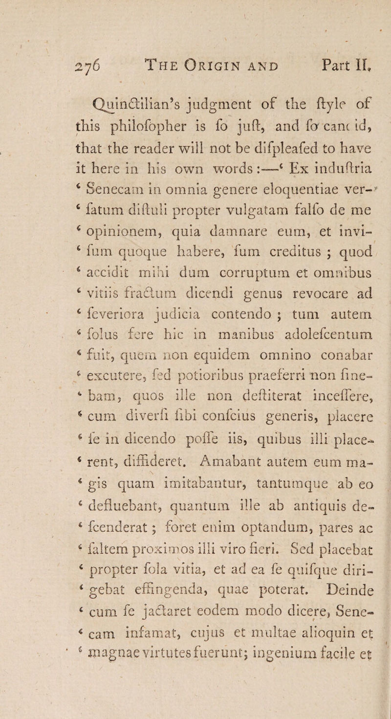 QuinSiliarPs judgment of the ftyle of this philofopher is fo juft, and fa canc id, that the reader will not be difpleafed to have it here in his own words —4 Ex induftria 6 Senecam in omnia genere eloquentiae ver- 6 fatum diftuli propter vulgatam falfo de me £ opinionem, quia damnare emu, et invi- € mm quoque habere, fum creditus ; quod 4 accidit mini dum corruptum et omnibus 6 vitiis ffadtura dicendi genus revocare ad 4 feveriora judicia contendo ; turn autern 4 folus fere hie in manibus adolefcentum € fait, quern non equidem omnino conabar 4 excutere, fed potioribus praeferri non fine- 4 bam, quos ille non deftiterat inceflere, 4 cum diverfi fibi confcius generis, placere 4 fe in dicendo pofle iis, quibus illi place- 4 rent, diffiaeret. Amabant autem eum ma- 4 gis quam imitabantur, tantumque ab eo 4 defluebaht, quantum ille ab antiquis de- 4 feenderat; foret enirn optandum, pares ac 6 fa Item proximos illi viro fieri. Sed placebat 4 propter fola vitia, et ad ea fe quifque diri- 4 gebat effingenda, quae poterat. Deinde 4 cum fe jadaret eodem modo dicere, Sene- 4 cam infamat, cujus et multae alioquin et 4 jnagnaevirtutesfuerunt; ingenium facile et