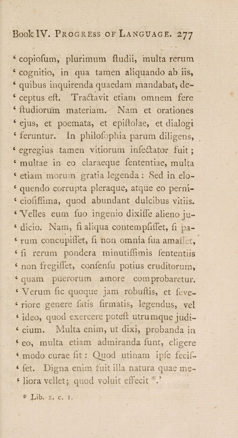 4 copiofum, plurimum ftudii, mult a rerum 4 cognitio, in qua tamen aliquando ab iis, 4 quibus inquirenda quaedam mandabat, de- &lt; 4 ceptus eft. Tradtavit etiam omnem fere 4 ftudiorum materia 111. Nam et orationes 4 ejus, et poemata, et epiftolae, et dialog! 4 feruntur. in philofophia parum dilsgens, 4 egregius tamen vitiorum infectator fuit; 4 multae in eo claraeque fententiae, multa 4 etiam morum gratia legend a : Sed in elq- 4 quendo corrupta pleraque, atque eo perni- 4 ciofiffima, quod abundant dulcibus vitiis. 4 Velles eum fuo ingenio dixiffe alieno iu- 4 dicio. Nam, fi aliqua conternputTet, fi pa- • 1 k 4 rum concupiflet, fi non omnia fua amailet, 4 fi rerum pondera minutiffimis fententiis 4 non fregiffet, confenfu potius eruditorum, 4 quam puerorum amore comprobaretur, 4 Veruin fic quoque jam robuftis, et feve- 4 riore genere fatis (irmatis, legendus, vel 4 ideo, quod exercere poteft utrumque judl- 4 cium. Multa enim, ut dixi, probanda in 4 eo, multa etiam admiranda funt, eligere 4 modo curae fit: Quod utinam ipfe fee if- 4 fet. Digna enim fuit ilia natura quae me- 4 liora vellet; quod voluit effecit N* * Lib. x. c, i,