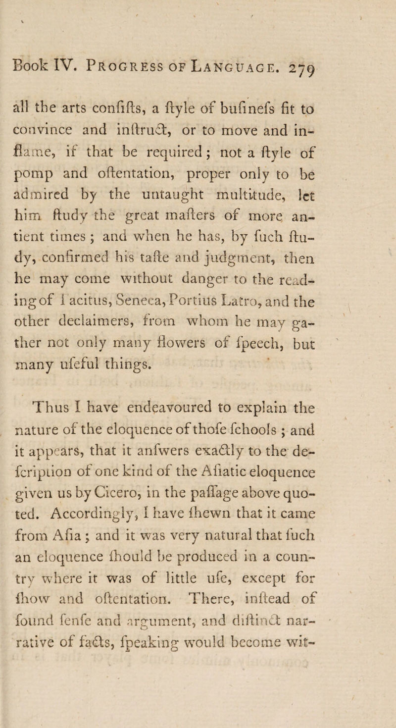 all the arts confifts, a fryle of bufmefs fit to convince and inftruT, or to move and in¬ flame, if that be required; not a ftyle of pomp and oftentation, proper only to be admired by the untaught multitude, let him ftudy the great mailers of more an- tient times ; and when he has, by fuch ftu- dy, confirmed his tafie and judgment, then he may come without danger to the read¬ ing of Tacitus, Seneca, Fortius Latro, and the other declaimers, from whom he may ga¬ ther not only many flowers of fpeech, but many ufeful things. Thus I have endeavoured to explain the nature of the eloquence of thofe fchools ; and it appears, that it anfwers exadlly to the de¬ fer ip lion of one kind of the Aliatic eloquence given us by Cicero, in the paffage above quo¬ ted. Accordingly, 1 have fhewn that it came from Afia ; and it was very natural that fuch an eloquence fhould be produced in a coun¬ try where it was of little ufe, except for {how and oftentation. There, initead of found fenfe and argument, and diftindt nar- rative of fads, fpeaking would become wit-