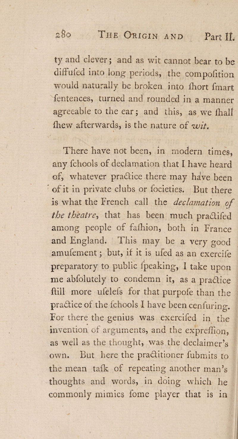 I ty and clever; and as wit cannot bear to be diffuied into long periods, the compofition would naturally be broken into fhort fmart fentences, turned and rounded in a manner agreeable to the ear; and this, as we fliall ihew afterwards, is the nature of &lt;wit&lt; There have not been, in modern times, any fchools of declamation that I have heard of, whatever practice there may have been of it in private clubs or focieties. But there is what the French call the declamation of the theatre, that has been much pradifed among people of fafhion, both in France and England. This may be a very good amufement; but, if it is ufed as an exercife preparatory to public Ipeaking, 1 take upon me abfolutely to condemn it, as a pradice ftiil more ufelefs for that purpofe than the practice of the fchools I have been cenfuring. For there the genius was exercifed in the invention of arguments, and the expreffion, as well as the thought, was the declaimer’s own. But here the praditioner fubmits to the mean talk of repeating another man’s thoughts and words, in doing which he commonly mimics fome player that is in