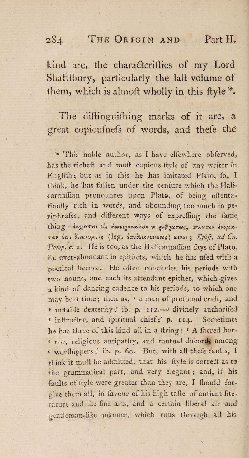 l kind are, the charafteriftics of my Lord Shaftfbury, particularly the laft volume of them, which is almoft wholly in this ftyle*. The diftinguifhing marks of it are, a great copioufnefs of words, and thefe the * This noble author, as 1 have elfewhere obferved, has the richeft and moft copious ftyle of any writer m Englifh; but as in this he has imitated Plato, fo, I think, he has fallen under the cenfure which the Hali- carnaffian pronounces upon Plato, of being oftenta- tioufly rich in words, and abounding too much in pe¬ ri phrafes,, and different ways of exprefling the fame thing-UCj olia-tlgaxc&amp;Xiig f -zrAXTOV OVO[/,CC- t&amp;v 1 $&amp;ikvv1(leg. i7ril?UK))v[6i)&gt;os} zivov ; EpiJ}. ad Cn. Pomp. c. 2. Pie is too, as the Halicarnaffian fays of Plato, ib. over-abundant in epithets, which he has ufed with a poetical licence. He often concludes his periods with two nouns, and each its attendant epithet, which gives a kind of dancing cadence to his periods, to which one may beat time; fuch as, 4 a man of profound craft, and « notable dexterity/ ib. p. 112.—£ divinely authorifed * inftru&amp;or, and fpiritual chief/ p. 114. Sometimes he has three of this kind all in a dring: * A facred hor- f 1 or, religious antipathy, and mutual difcord*, among * worfhippers / ib. p. 60. But, with all thefe faults, I think it mult be admitted, that his ftyle is corredt as to the grammatical part, and very elegant; and, if his faults of ftyle were greater than they are, I fliould for¬ give them all, in favour of his high tafte of antient lite¬ rature and the fine arts, and a certain liberal air and gentleman-like manner, which runs through all his