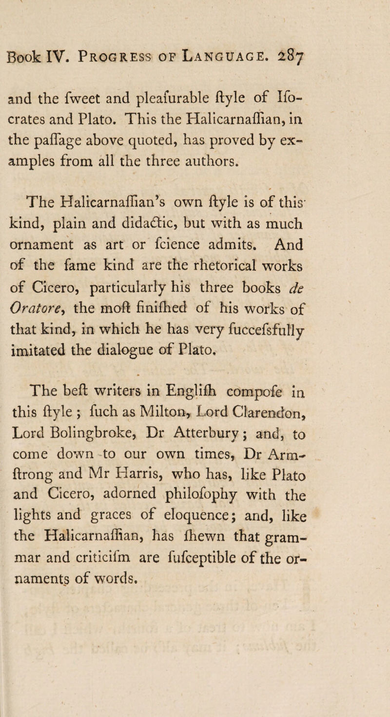 and the fweet and pleafurable ftyle of Ifo- crates and Plato. This the Halicarnaflian, in the paflage above quoted, has proved by ex- amples from all the three authors. The Halicarnafiian’s own ftyle is of this* kind, plain and dida&amp;ic, but with as much ornament as art or fcience admits. And of the fame kind are the rhetorical works of Cicero, particularly his three books de Oratore, the moft finifhed of his works of that kind, in which he has very fuccefsfufly imitated the dialogue of Plato, The beft writers in Englifh compofe in this ftyle ; fuch as Milton, Lord Clarendon, Lord Bolingbroke, Dr Atterbury; and, to come down to our own times, Dr Arm- ftrong and Mr Harris, who has, like Plato and Cicero, adorned philofophy with the lights and graces of eloquence; and, like the Halicarnaflian, has ftiewn that gram¬ mar and criticifm are fufceptible of the or¬ naments of words.