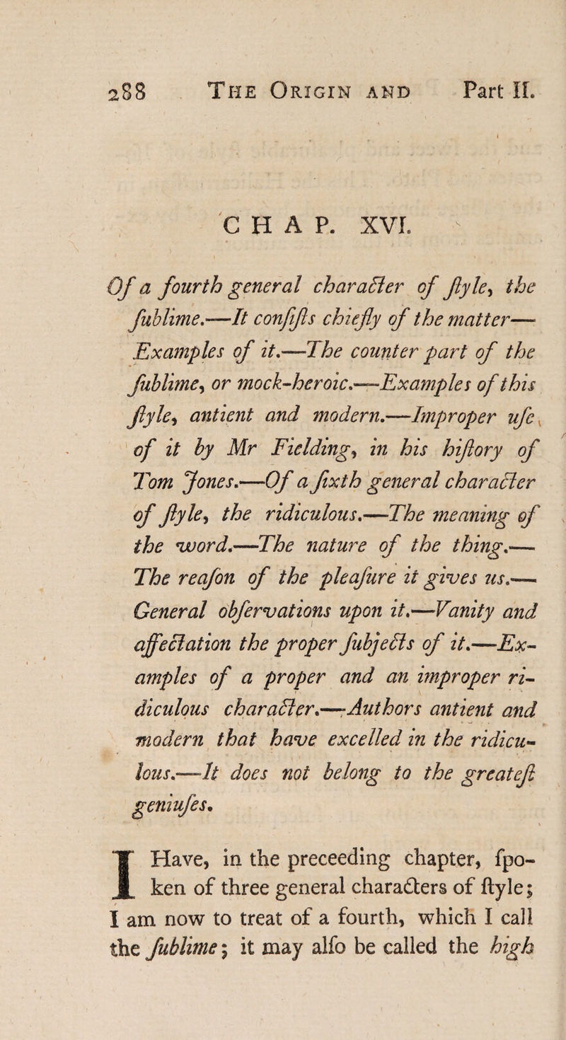 CHAP. XVI. - * \ ' Of a fourth general character of ftyley the fublime,—It confifls chiefly of the matter— Examples of it,—The counter part of the fublime, or mock-heroic,—Examples of this flyle, antient and modern.—Improper ufc of it by Mr Fielding, in his hiftory of Tom Jones,—Of a fixth general character of flyle, the ridiculous,—The meaning of the vuord,—The nature of the thing,— The reafon of the pleafure it gives us,— General obfervations upon it,—Vanity and affectation the proper fubjecds of it,—Ex¬ amples of a proper and an improper ri¬ diculous character,—-Authors antient and modern that have excelled in the ridicu¬ lous,—It does not belong to the greatefi geniufes• ,v * * \ IHave, in the preceeding chapter, fpo- ken of three general characters of ftyle; I am now to treat of a fourth, which I call the fublime; it may alfo be called the high