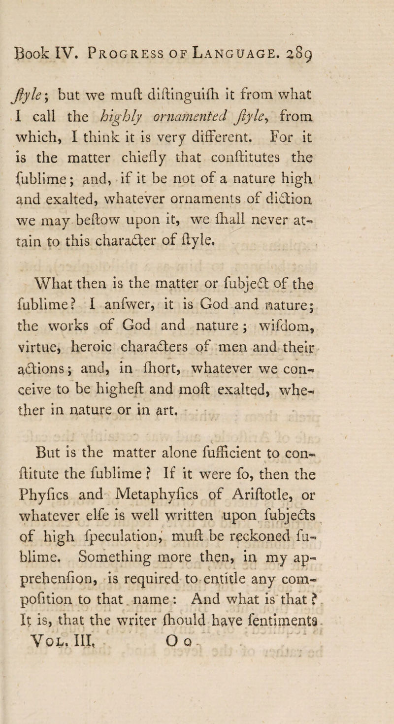 Jiyle\ but we muft diftinguifh it from what I call the highly ornamented Jiyle, from which, I think it is very different. For it is the matter chiefly that conftitutes the fublime; and, if it be not of a nature high and exalted, whatever ornaments of diSion we may bellow upon it, we fliail never at¬ tain to this character of ftyle. What then is the matter or fubjeft of the fublime? I anfwer, it is God and nature; the works of God and nature; wifdom, virtue, heroic characters of men and their actions; and, in fhort, whatever we con¬ ceive to be higheft and in oft exalted, whe¬ ther in nature or in art. But is the matter alone fufticient to con- ftitute the fublime ? If it were fo, then the Phyfics and Metaphyfjcs of Ariftotle, or whatever elfe is well written upon fubjeCts of high {peculation, muft be reckoned fu¬ blime, Something more then, in my ap- prehenfion, is required to entitle any com- pofition to that name : And what is that ? It is, that the writer fhould have fentiments Vol. Ill, Oo-