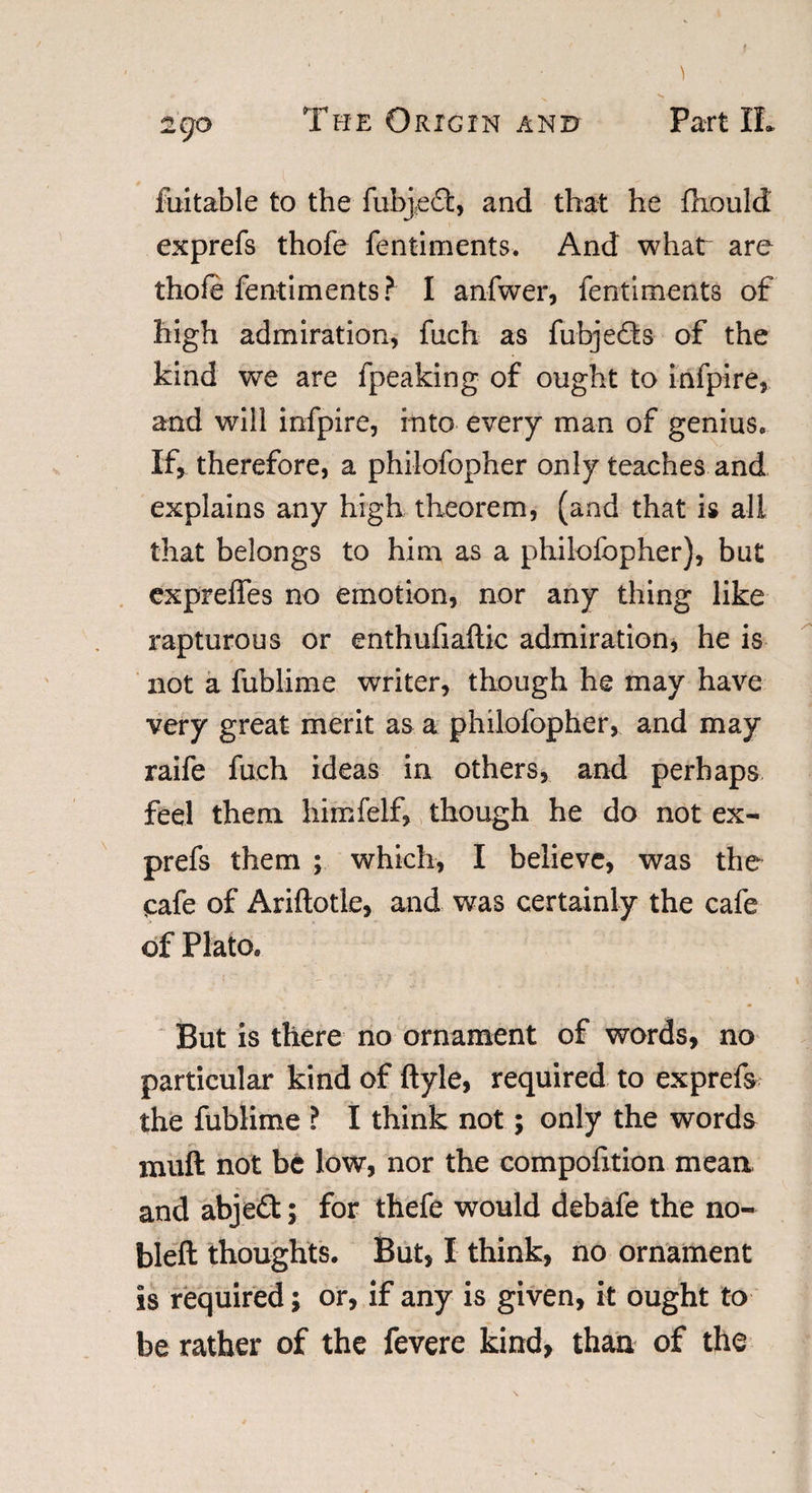 luitable to the fubj,e£t, and that he fhouldt exprefs thofe fentiments. And what are thofe fentiments? 1 anfwer, fentiments of high admiration, fiich as fubje&amp;s of the kind we are fpeaking of ought to infpire, and will infpire, into every man of genius. If, therefore, a philofopher only teaches and explains any high theorem, (and that is all that belongs to him as a philofopher), but exprefifes no emotion, nor any thing like rapturous or enthufiaftic admiration, he is not a fublime writer, though he may have very great merit as a philofopher, and may raife fuch ideas in others, and perhaps feel them himfelf, though he do not ex¬ prefs them ; which, I believe, was the cafe of Ariftotle, and was certainly the cafe of Plato, But is there no ornament of words, no particular kind of ftyle, required to exprefs the fublime ? I think not; only the words muft not be low, nor the compontion mean and abje£t; for thefe would debafe the no- bleft thoughts. But, I think, no ornament is required; or, if any is given, it ought to be rather of the fevere kind, than of the