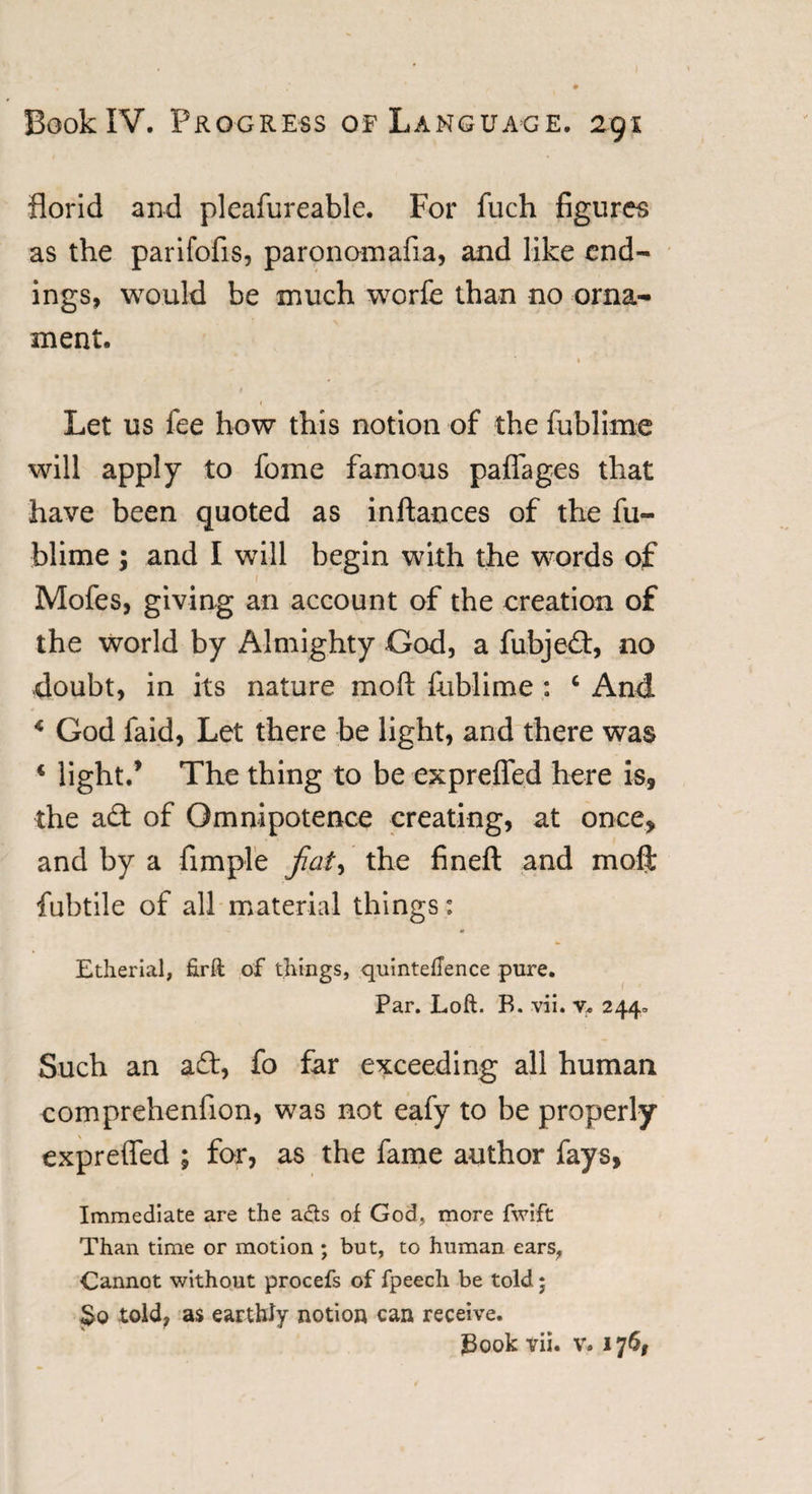 florid and pleafureable. For fuch figures as the parifofis, paronomafia, and like end¬ ings, would be much worfe than no orna¬ ment. * k Let us lee how this notion of the fublime will apply to fome famous paflages that have been quoted as inftances of the fu¬ blime ; and I will begin with the words of 1 Mofes, giving an account of the creation of the world by Almighty God, a fubjed, no -doubt, in its nature mod fublime : 6 And * God faid, Let there be light, and there was * light/ The thing to be exprefled here is, the ad of Omnipotence creating, at once, and by a Ample fiat, the fineft and moft fuhtile of all material things: Etherial, ftrft of things, quinteftence pure. Par. Loft. B. vii. v. 244, Such an ad, fo far exceeding all human comprehenfion, was not eafy to be properly exprefled ; for, as the fame author fays, Immediate are the acts of God, more fwift Than time or motion ; but, to human ears, Cannot without procefs of fpeech be told; 3q told, as earthly notion can receive. J3ook vii. v. 176,