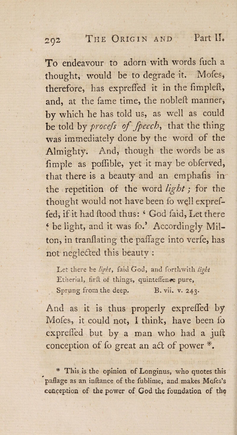 To endeavour to adorn with words fuch a thought, would be to degrade it. Mofes, therefore, has expreffed it in the fimpleft, and, at the fame time, the nobleft manner, by which he has told us, as well as could be told by procefs of fpeech, that the thing was immediately done by the word of the Almighty. And, though the words be as fimple as poffible, yet it may be obferved, that there is a beauty and an emphafis inr the repetition of the word light; for the thought would not have been fo well expref¬ fed, if it had flood thus: c God faid, Let there 4 be light, and it was fed Accordingly Mil- ton, in tranflating the paffage into verfe, has not neglected this beauty : Let there be light, faid God, and forthwith light Etherial, fir ft of things, quinteflenee pure. Sprung from the deep. B. vii. v. 243. And as it is thus properly expreffed by Mofes, it could not, I think, have been fo expreffed but by a man who had a jufi: conception of fo great an act of power *. * This is the opinion of Longinus, who quotes this paflage as an inftance of the fublime, and makes Mofes’s conception of the power of God the foundation of tho