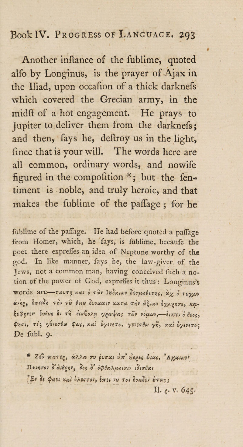 Another infiance of the fublime, quoted alfo by Longinus, is the prayer of Ajax in the Iliad, upon occafion of a thick darknefs which covered the Grecian army, in the mid ft of a hot engagement. He prays to Jupiter to deliver them from the darknefs; and then, fays he, deftroy us in the light, fince that is your will. The words here are all common, ordinary words, and nowife figured in the compofition *; but the fen- timent is noble, and truly heroic, and that makes the fublime of the paffage ; for he fublime of the paffage. He had before quoted a paffage from Homer, which, he fays, is fublime, becaufe the poet there expreffes an idea of Neptune worthy of the god. In like manner, fays he, the law-giver of the Jews, not a common man, having conceived fuch a no¬ tion of the power of God, expreffes it thus: Longinus’s words are—txvta xxi o tmv la^xtuv ^ZT-fzoQ&amp;TAg, o tv%av tcvijg, T)jv rS 0&amp;X O'vvecuiv kxuc tav a^ixv xu.- |g&lt;pjjvev iv6vg %v ta &amp;&lt;r£oAp ypx]/xg tmv vopav,—Itzrtv o hog, &lt;pv)&lt;ri, ryivio-da (pag, xxl iyn&amp;To. yevstrdeo yvi, xxt lyevero; De fubl. 9. * Ziu ■stxtzq, uXXx rv pvcrcu V7r* vepog vixg, *A%cuav* Uotrirov ^ xi6^rtVy ^og cT o&lt;p@x&gt;i{AGtcriv t&amp;i&lt;r6xi tig (Jictzi y.cc* oMaroV) lira vv rot Ivetfav tsrag; II. 4. v. 645. 1