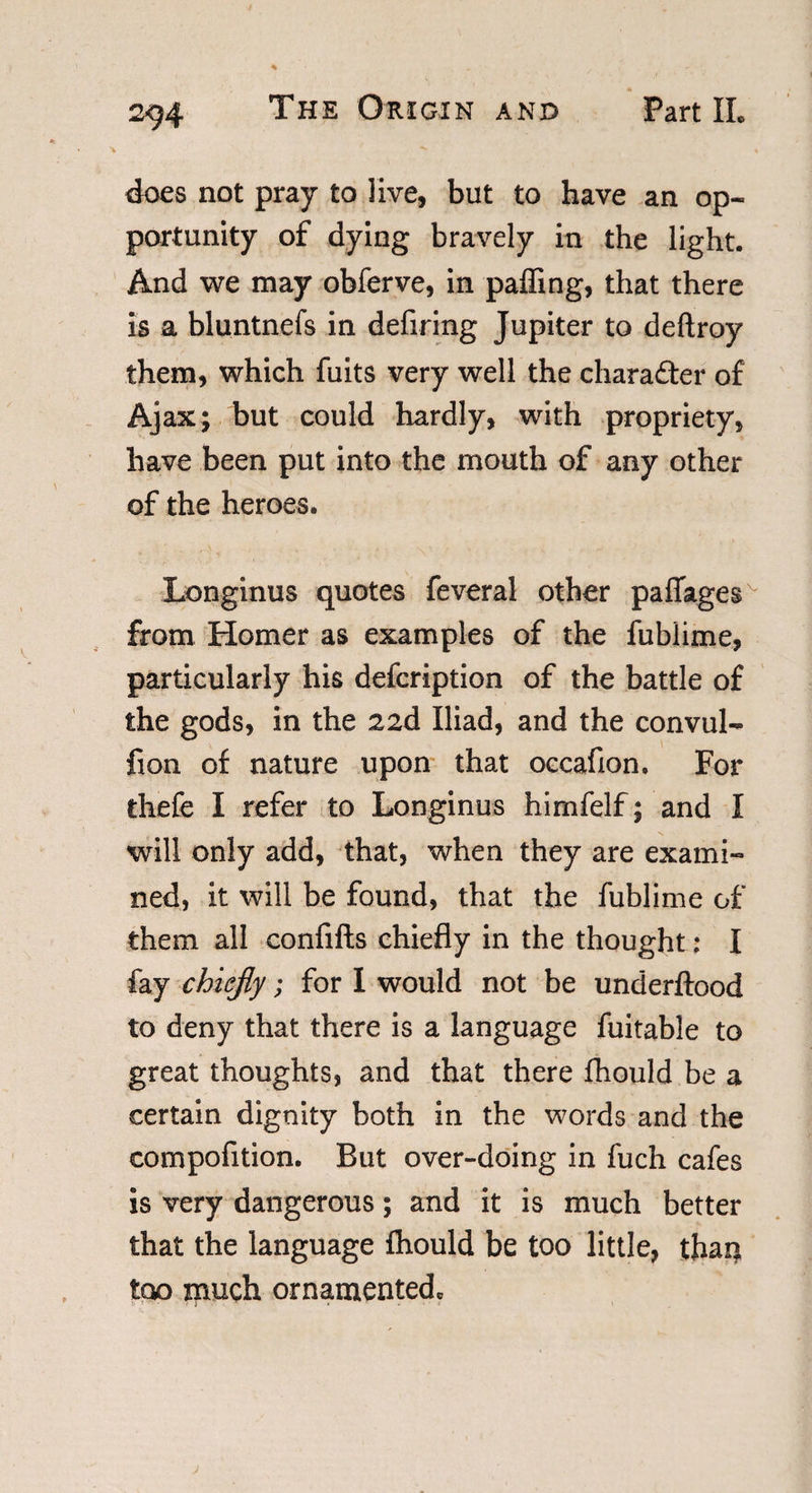 * does not pray to live, but to have an op¬ portunity of dying bravely in the light. And we may obferve, in paffing, that there is a bluntnefs in defiring Jupiter to deftroy them, which fuits very well the character of Ajax; but could hardly, with propriety, have been put into the mouth of any other of the heroes. Longinus quotes feveral other paflages from Homer as examples of the fublime, particularly his defcription of the battle of the gods, in the 22d Iliad, and the convul- fion of nature upon that occafion. For thefe I refer to Longinus himfelf; and I will only add, that, when they are exami¬ ned, it will be found, that the fublime of them all confifts chiefly in the thought; I fay chiefly; for I would not be underftood to deny that there is a language fuitable to great thoughts, and that there fhould be a certain dignity both in the words and the compofition. But over-doing in fuch cafes is very dangerous; and it is much better that the language fhould be too little, than too much ornamented*