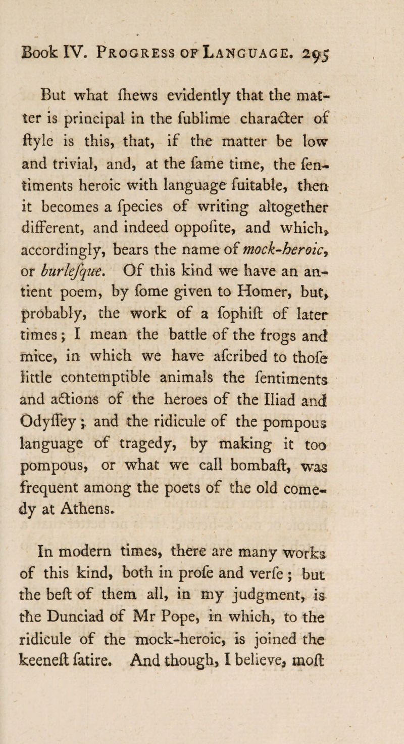 But what {hews evidently that the mat¬ ter is principal in the fublime character of ftyle is this, that, if the matter be low and trivial, and, at the fame time, the fen- timents heroic with language fuitable, then it becomes a fpecies of writing altogether different, and indeed oppofite, and which, accordingly, bears the name of mock-heroic^ or burlefque. Of this kind we have an an- tient poem, by fome given to Homer, but, probably, the work of a fophift of later times ; I mean the battle of the frogs and mice, in which we have afcribed to thofe little contemptible animals the fentiments and aflions of the heroes of the Iliad and Odyffey -r and the ridicule of the pompous language of tragedy, by making it too pompous, or what we call bombaft, was frequent among the poets of the old come¬ dy at Athens. In modern times, there are many works of this kind, both in profe and verfe ; but the beft of them all, in my judgment,, is the Dunciad of Mr Pope, in which, to the ridicule of the mock-heroic, is joined the keeneft fatire* And though, I believe, moft