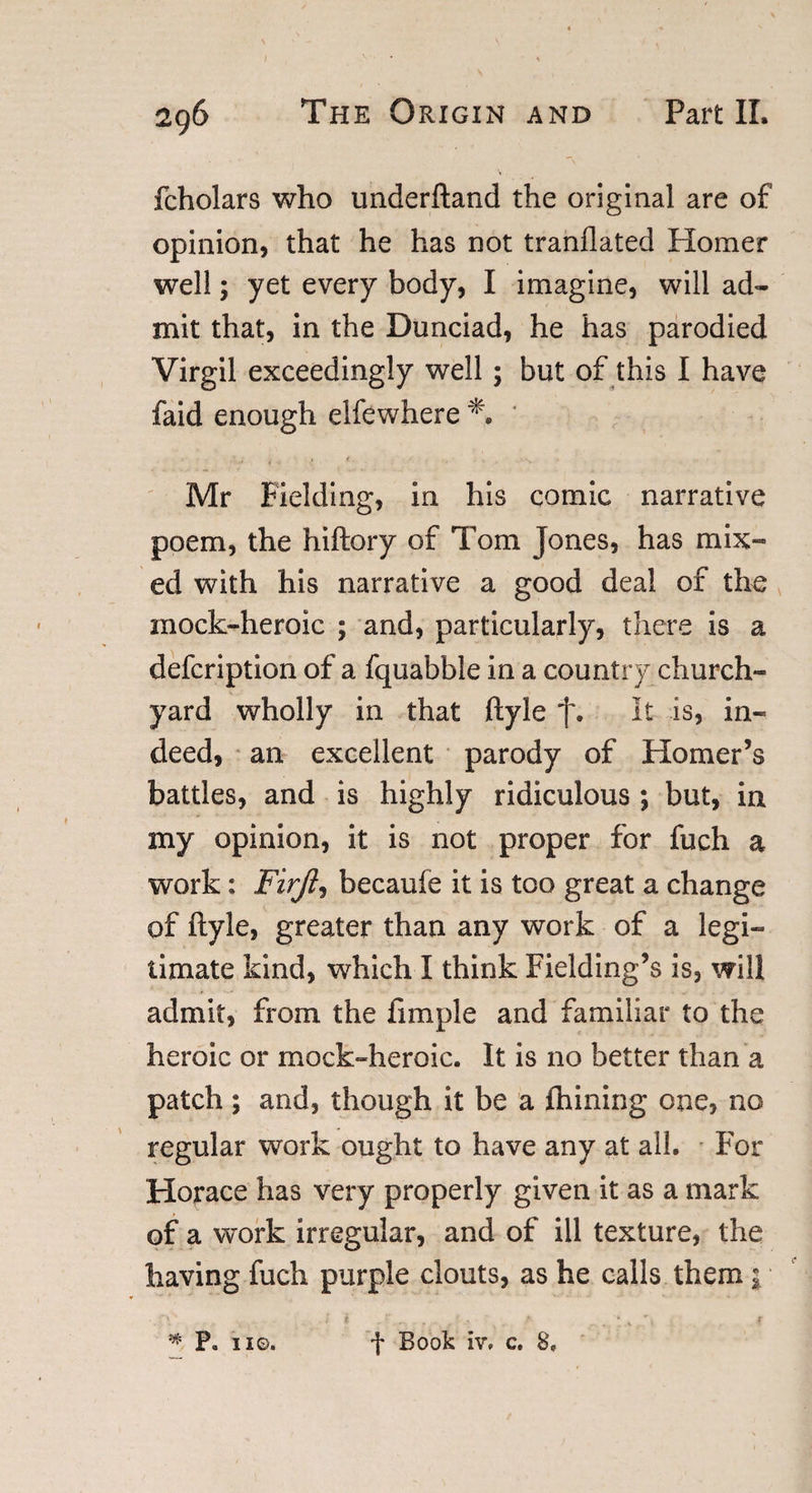 I 296 The Origin and Part II. fcholars who underhand the original are of opinion, that he has not tranflated Homer well; yet every body, I imagine, will ad¬ mit that, in the Dunciad, he has parodied Virgil exceedingly well; but of this I have faid enough elfewhere * ' V t ' • . •/ » - v. Mr Fielding, in his comic narrative poem, the hiftory of Tom Jones, has mix- ed with his narrative a good deal of the inock-heroic ; and, particularly, there is a defcription of a fquabble in a country church¬ yard wholly in that ftyle f. It is, in¬ deed, an excellent parody of Homer’s battles, and is highly ridiculous ; but, in my opinion, it is not proper for fuch a work: Firji, becaufe it is too great a change of ftyle, greater than any work of a legi¬ timate kind, which I think Fielding’s is, will admit, from the fimple and familiar to the heroic or mock-heroic. It is no better than a patch ; and, though it be a Alining one, no regular work ought to have any at all. For Horace has very properly given it as a mark of a work irregular, and of ill texture, the having fuch purple clouts, as he calls them \