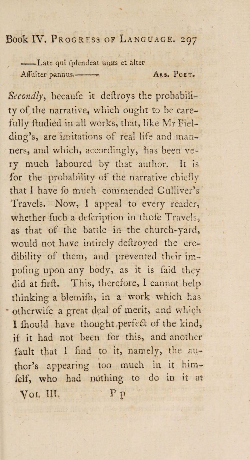 -Late qui fplendeat uiyas et alter Aflutter pannus.-- Ars. Poet, t Secondly, becaufe it deftroys the probabili¬ ty of the narrative, which ought to be care¬ fully ftudied in all works, that, like Mr Fiel¬ ding’s, are imitations of real life and man¬ ners, and which, accordingly, has been ve¬ ry much laboured by that author. It Is for the probability of the narrative chiefly that I have lb much commended Gulliver’s Travels. Now, 1 appeal to every reader, whether fuch a defcription in thole Travels, as that of the battle in the church-yard, would not have intirely deftroyed the cre¬ dibility of them, and prevented their ijn- pofing upon any body, as it is find they did at firft. This, therefore, I cannot help thinking a blemifh, in a work which has * otherwife a great deal of merit, and which I fhould have thought perfect of the kind, if it had not been for this, and another fault that I find to it, namely, the au¬ thor’s appearing too much in it him-r felf, who had nothing to do in it at