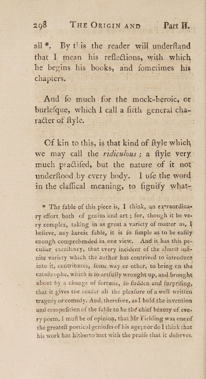 all *. By t’ is the reader will underftand that I mean his reflections, with which ! ' * he begins his books, and fometimes his chapters. And fo much for the mock-heroic, or burlefque, which I call a filth general cha- radter of ftyle. Of kin to this, is that kind of ftyle which we may call the ridiculous ; a ftyle very much pradlifed, but the nature of it not unclerftood by every body. I ufe the word in the claftical meaning, to fignify what- % The fable of this piece is, I think, an extraordina¬ ry effort both of genius and art ; for, though it be ve¬ ry complex, taking in as great a variety of matter as, I beiieve, any heroic fable, it is fo fimple as to be eafiiy enough comprehended in one view. And it has this pe¬ culiar excellency, that every incident of the almoit infi¬ nite variety which the author has contrived to introduce into it, contributes, feme way or other, to bring cn the cataUrophe, which is lo artfully wrought up, and brought about by a change of fortune, fo fudden and furprifmg, that it gives tne reader all the pleafure of a well written tragedy or comedy. And. therefore, as I hold the invention and compofition of the fable to be thd chief beauty of eve¬ ry poem, 1 muft be of opinion, that Mr Fielding was one of the greateft poetical geniufes of his age; nor do I think that his work has hitherto met with the praife that it deferves.