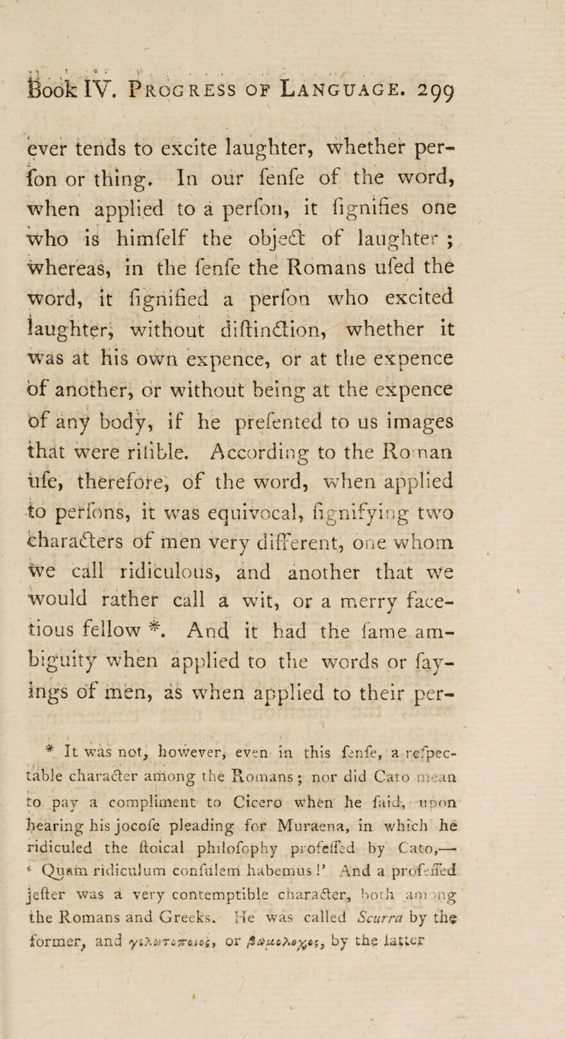 Book IV. Progress of Language. 299 ever tends to excite laughter, whether per- fon or thing. In our fenfe of the word, when applied to a perfon, it fignifies one who is himfelf the objeCt of laughter ; whereas, in the fenfe the Romans uied the word, it fignified a perfon who excited A * laughter, without diftin&amp;ion, whether it wTas at his own expence, or at the expence of another, or without being at the expence of any body, if he preferred to us images that were rilible. According to the Roman iife, therefore, of the word, when applied 1 to perfons, it was equivocal, fignifying two characters of men very different, one whom we call ridiculous, and another that we would rather call a wit, or a merry face¬ tious fellow *. And it had the fame am¬ biguity when applied to the words or fay- ings of men, as when applied to their per- ( '* It was not, however, even in this fenfe, a refpec- table character among the Romans; nor did Cato mean to pay a compliment to Cicero when he faid, upon hearing his jocofe pleading for Muraena, in which he ridiculed the ftoical philofophy profeffed by Cato,—• 4 Qui-im ridiculum conlulem habemus \* And a profeiTed jefter was a very contemptible chara£ter, both am &gt;ng the Romans and Greeks. He was called Scurra by the former, and y1Kcon.7ro.10z, or by the latter 4