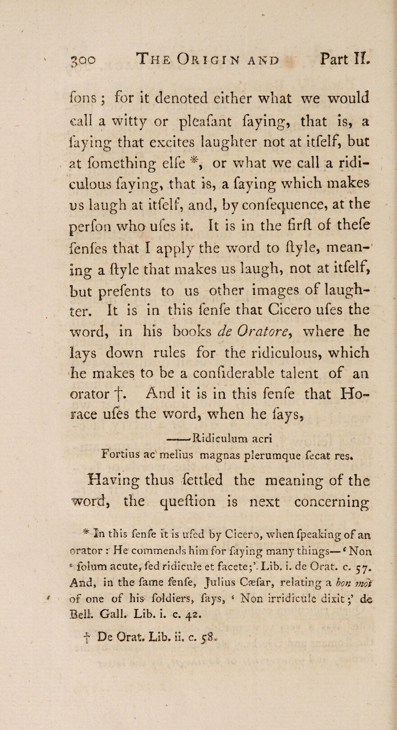 fons; for it denoted either what we would call a witty or pleafant faying, that is, a faying that excites laughter not at itfelf, but at fomething elfe or what we call a ridi¬ culous faying, that is, a faying which makes us laugh at itfelf, and, by confequence, at the perfon who ufes it. It is in the firft of thefe fenfes that I apply the word to ftyle, mean¬ ing a ftyle that makes us laugh, not at itfelf, but prefents to us other images of laugh¬ ter. It is in this fenfe that Cicero ufes the word, in his books de Or at ore, where he lays down rules for the ridiculous, which he makes to be a confiderable talent of an orator f* And it is in this fenfe that Ho¬ race ufes the word, when he fays, —-—-Ridiculum acri Fortius ac radius magnas plerumque fecat res* Having thus fettled the meaning of the word, the queftion is next concerning % In this fenfe it is ufed by Cicero, when fpeaking of an orator He commends him for faying many things—6 Non s folum acute, fed ridicule et facete;’. Lib. i. de Orat. c. 57. And, in the fame fenfe, Julius Csefar, relating a bon mot of one of his foldiers, fays, 4 Non irridicule dixitde Bell. Gall. Lib. i. c. 42. f De Orat. Lib. ii. c. 5SL