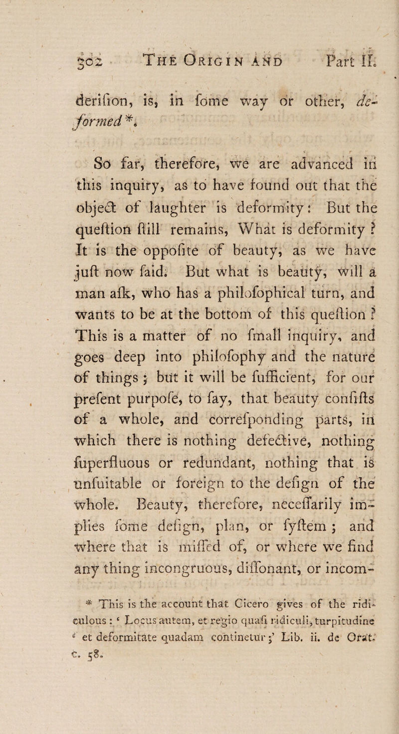 derifion, is, in fdme way or other, de- t formed ' . 'r c r So far, therefore, we are advanced iri this inquiry, as to have found out that the object of laughter is deformity: But the queftion hill remains, What is deformity ? It is the oppofite of beauty, as we have juft now faid. But what is beauty, will a man afk, who has a philofophical turn, and wants to be at the bottom of this queftion ? &lt;■ ' This is a matter of no fmall inquiry, and goes deep into philofophy and the nature of things ; blit it will be fufhcient, for our prefent purpofe, to fay, that beauty confifts of a whole, and correfpohding parts, in which there is nothing defective, nothing fuperfluous or redundant, nothing that is unfuitable or foreign to the dengn of the whole. Beauty, therefore, neceffarily im¬ plies home dengn, plan, or fyftem ; and where that is miffed of, or where we find any thing incongruous, diffonant, or incom- * This is the account that Cicero gives of the ridi¬ culous : ‘ Locus autem, et regio qualfi ridiculi, turpitudine 1 et deformitate quadam contineturLib. ii. de OraL c. 58,