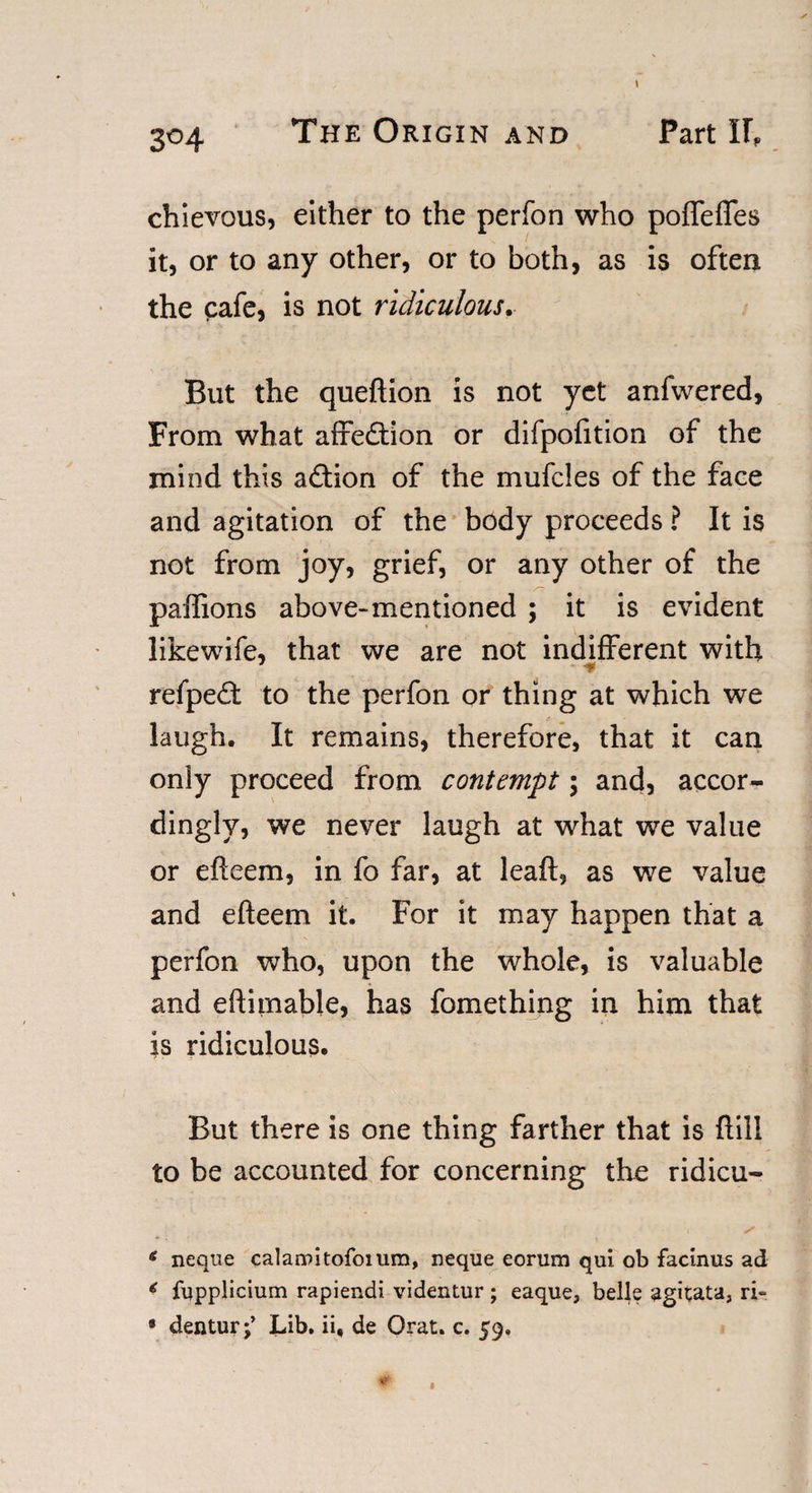 304 The Origin and Part IF, chievous, either to the perfon who poffefles it, or to any other, or to both, as is often the cafe, is not ridiculous. But the queftion is not yet anfwered, From what affedlion or difpofition of the mind this adtion of the mufcles of the face and agitation of the body proceeds ? It is not from joy, grief, or any other of the paffions above-mentioned ; it is evident likewife, that we are not indifferent with refpedf to the perfon or thing at which we laugh. It remains, therefore, that it can only proceed from contempt; and, accor¬ dingly, we never laugh at what we value or efteem, in fo far, at leaft, as we value and efteem it. For it may happen that a perfon who, upon the whole, is valuable and eftimable, has fomething in him that is ridiculous. But there is one thing farther that is ftill to be accounted for concerning the ridicu- * neque calarnitofoium, neque eorum qui ob facinus ad * fupplicium rapiendi videntur; eaque, belle agitata, ri- * denturj’ Lib. ii, de Orat. c. 59. * 1