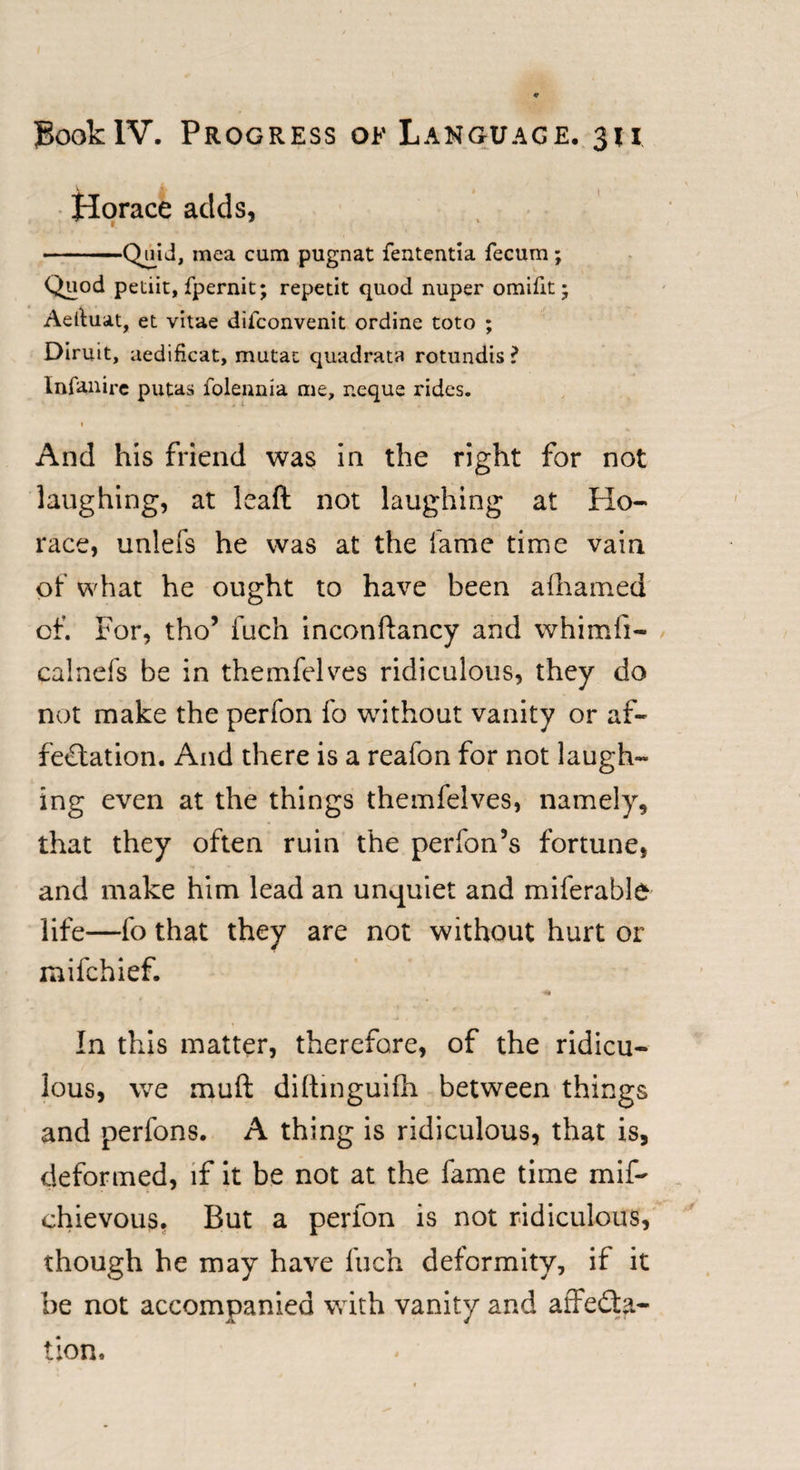 Horace adds, -Quid, mea cum pugnat fententia fecum; Quod petiit, fpernit; repetit quod nuper omifit; Aeduat, et vitae difconvenit ordine toto ; Diruit, aedificat, mutac quadrats rotundis ? Infanire putas folennia me, r.eque rides. And his friend was in the right for not laughing, at leaf! not laughing at Ho¬ race, unlefs he was at the lame time vain of what he ought to have been afhamed of. For, tho’ fuch inconflancy and whimfi- calnefs be in themfelves ridiculous, they do not make the perfon fo without vanity or af¬ fectation. And there is a reafon for not laugh¬ ing even at the things themfelves, namely, that they often ruin the perfon’s fortune, and make him lead an unquiet and miferable life—fo that they are not without hurt or mifchief. In this matter, therefore, of the ridicu¬ lous, we mull diftinguifh between things and perfons. A thing is ridiculous, that is, deformed, if it be not at the fame time mif- chievous. But a perlon is not ridiculous, though he may have fuch deformity, if it be not accompanied with vanity and affecta¬ tion.